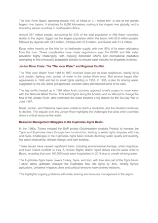 The Nile River Basin, covering around 10% of Africa or 3.1 million km², is one of the world's
largest river basins. It stretches for 6,695 kilometres, making it the longest river globally, and is
shared by eleven countries in northeastern Africa.
Around 257 million people, accounting for 53% of the total population in Nile Basin countries,
reside in this region. Egypt has the largest population within the basin, with 85.8 million people,
followed by Uganda with 33.6 million, Ethiopia with 37.6 million, and Sudan with 31.4 million.
Egypt relies heavily on the Nile for its freshwater supply, with over 95% of its water originating
from the river. These complexities have made negotiations over the GERD and Nile water
allocation highly challenging, with ongoing diplomatic efforts and international mediation
attempting to find a mutually acceptable solution to ensure water security for all parties involved.
Jordan River Crisis: The "War over Water" and Regional Conflict
The "War over Water" from 1964 to 1967 involved Israel and its Arab neighbours, mainly Syria
and Jordan, fighting over control of water in the Jordan River area. This tension began after
agreements in 1949 and led to small fights starting in 1953. In 1955, a plan for sharing water,
suggested by the US, didn't get approved, but both sides still followed some of its rules.
The big conflict heated up in 1964 when Arab countries opposed Israel's project to move water
with the National Water Carrier. This led to fights along the borders and an attempt to change the
flow of the Jordan River. Who controlled the water became a big reason for the Six-Day War in
June 1967.
Israel, Jordan, and Palestine have been unable to reach a resolution, and the situation continues
to decline. The dispute over the Jordan River highlights the challenges that arise when countries
share a critical resource like water.
Resource Management Struggles in the Euphrates-Tigris Basin:
In the 1960s, Turkey initiated the GAP project (Southeastern Anatolia Project) to harness the
Tigris and Euphrates rivers through dam construction, leading to water rights disputes with Iraq
and Syria. Challenges in the Euphrates-Tigris basin include declining water quality and quantity,
low water productivity, climate change, and dam building.
These issues have caused significant harm, including environmental damage, urban migration,
and even violent conflicts in Iraq. A Human Rights Watch report delves into the water crisis in
Basra, revealing that over 100,000 Iraqis were hospitalised in 2018 due to unsafe drinking water.
The Euphrates-Tigris basin covers Turkey, Syria, and Iraq, with Iran also part of the Tigris basin.
Turkish dams upstream reduced the Euphrates flow into Syria by 40%, hurting Syria's
agriculture. Unilateral irrigation plans and political tensions have strained relations.
This highlights ongoing problems with water sharing and resource management in the region.
 