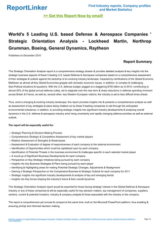Find Industry reports, Company profiles
ReportLinker                                                                                                  and Market Statistics
                                             >> Get this Report Now by email!



World's 5 Leading U.S. based Defense & Aerospace Companies '
Strategic                     Orientation                         Analysis                      -       Lockheed                        Martin,                  Northrop
Grumman, Boeing, General Dynamics, Raytheon
Published on December 2010

                                                                                                                                                     Report Summary

This Strategic Orientation Analysis report is a comprehensive strategy dossier & provides detailed analysis & key insights into the
strategic business aspects of these 5 leading U.S. based Defense & Aerospace companies based on a comprehensive assessment
of their strategies & outlook against the backdrop of an evolving industry landscape; impacted by ramifications of the Global Economic
Meltdown as almost all Key Global Economies grapple with domestic economic issues, in addition, to complex & challenging
Geo-Political situations & equations. With the U.S. defense budget; pegged at a staggering $700 billion as of 2010; contributing to
almost 50% of the global annual defense outlay; set to stagnate over the near term & sharp reductions in defense spending imminent
across Britain & France, as well as, several other, key Western European nations; the industry is set to face difficult times ahead.


Thus, amid a changing & evolving industry landscape; this report provides insights into & presents a comprehensive analysis as well
as assessment of key strategies & plans being chalked out by these 5 leading companies to sail through the anticipated
environmental turbulence, in addition, to providing strategic insights into significant industry developments & analyzing overall
dynamics in the U.S. defense & aerospace industry amid rising uncertainty and rapidly changing defense priorities as well as external
outlook.


The report will be especially useful for:


-- Strategic Planning & Decision-Making Process
-- Comprehensive Strategic & Competitive Assessment of key market players
-- Relative Assessment of Strengths & Weaknesses
-- Assessment & Evaluation of degree of responsiveness of each company to the external environment
-- Identification of Opportunities which could be capitalized upon by each company
-- Identification of Potential Threats in the business environment & challenges specific to each selected market player
-- A round-up of Significant Business Developments for each company
-- Perspective on Key Strategic Initiatives being pursued by each company
-- Insights into key Business Strategies & Plans being pursued by each player
-- Identifying & Highlighting areas for making Potential Strategic Changes, Adjustments & Realignment
-- Gaining a Strategic Perspective on the Comparative Business & Strategic Outlook for each company for 2011
-- Strategic insights into significant industry developments & analysis of key and emerging trends
-- Insights into Key forces shaping the industry's future & their overall dynamics


This Strategic Orientation Analysis report would be essential for those having strategic interest in the Global Defense & Aerospace
Industry or any of these companies & will be especially useful for key decision makers, top management of companies, suppliers,
vendors, current & potential investors, industry & company analysts & those associated with the industry or the company.


The report is comprehensive yet concise & compact at the same time; built on the Microsoft PowerPoint platform; thus enabling &
ensuring prompt and informed decision making.




World's 5 Leading U.S. based Defense & Aerospace Companies ' Strategic Orientation Analysis - Lockheed Martin, Northrop Grumman, Boeing, General Dynamics, Raytheon (   Page 1/5
From Slideshare)
 