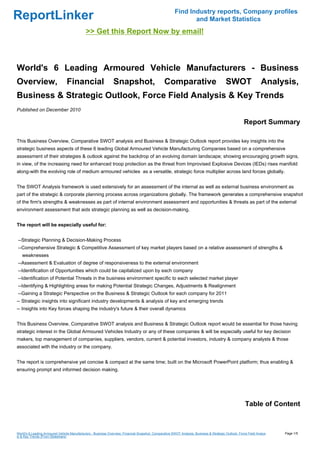 Find Industry reports, Company profiles
ReportLinker                                                                                                   and Market Statistics
                                             >> Get this Report Now by email!



World's 6 Leading Armoured Vehicle Manufacturers - Business
Overview,                        Financial                      Snapshot,                        Comparative                              SWOT                   Analysis,
Business & Strategic Outlook, Force Field Analysis & Key Trends
Published on December 2010

                                                                                                                                                      Report Summary

This Business Overview, Comparative SWOT analysis and Business & Strategic Outlook report provides key insights into the
strategic business aspects of these 6 leading Global Armoured Vehicle Manufacturing Companies based on a comprehensive
assessment of their strategies & outlook against the backdrop of an evolving domain landscape; showing encouraging growth signs,
in view, of the increasing need for enhanced troop protection as the threat from Improvised Explosive Devices (IEDs) rises manifold
along-with the evolving role of medium armoured vehicles as a versatile, strategic force multiplier across land forces globally.


The SWOT Analysis framework is used extensively for an assessment of the internal as well as external business environment as
part of the strategic & corporate planning process across organizations globally. The framework generates a comprehensive snapshot
of the firm's strengths & weaknesses as part of internal environment assessment and opportunities & threats as part of the external
environment assessment that aids strategic planning as well as decision-making.


The report will be especially useful for:


--Strategic Planning & Decision-Making Process
--Comprehensive Strategic & Competitive Assessment of key market players based on a relative assessment of strengths &
   weaknesses
--Assessment & Evaluation of degree of responsiveness to the external environment
--Identification of Opportunities which could be capitalized upon by each company
--Identification of Potential Threats in the business environment specific to each selected market player
--Identifying & Highlighting areas for making Potential Strategic Changes, Adjustments & Realignment
--Gaining a Strategic Perspective on the Business & Strategic Outlook for each company for 2011
-- Strategic insights into significant industry developments & analysis of key and emerging trends
-- Insights into Key forces shaping the industry's future & their overall dynamics


This Business Overview, Comparative SWOT analysis and Business & Strategic Outlook report would be essential for those having
strategic interest in the Global Armoured Vehicles Industry or any of these companies & will be especially useful for key decision
makers, top management of companies, suppliers, vendors, current & potential investors, industry & company analysts & those
associated with the industry or the company.


The report is comprehensive yet concise & compact at the same time; built on the Microsoft PowerPoint platform; thus enabling &
ensuring prompt and informed decision making.




                                                                                                                                                       Table of Content



World's 6 Leading Armoured Vehicle Manufacturers - Business Overview, Financial Snapshot, Comparative SWOT Analysis, Business & Strategic Outlook, Force Field Analys   Page 1/5
is & Key Trends (From Slideshare)
 