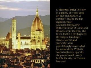 1 . Florence, Italy:  This city is a gallery of world-class art and architecture. A curator’s dream, the top sights include Michelangelo's  David , Botticelli's  Birth of Venus  and Brunelleschi's Duomo. The town itself is a masterpiece: Its bridges, buildings, streets, towers and sidewalks were painstakingly constructed by stonecutters. With its warm trattorias, upscale shops and small luxury hotels, the city is a Tuscan treasure. 