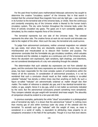 100
For the past three hundred years mathematized telescopic astronomy has sought to
determine the creative “circulatory system” of the Universe. But in that search it
insisted that the universal blood flow-magnetic force and sky light gas – was restricted
in its function to the terrestrial side of the Universe body, or whole. Here the continuous
and constantly energizing sky of the Universe whole is likened to the human body’s
circulatory system. The sky veins function throughout the Universe body under the
force of actively circulation sky gases. The gases are in turn constantly agitated, or
stimulated, by the creative magnetic force of the Universe.
The terrestrial represents but one side of the Universe body. The celestial
represents the other side. The creative forces at work do not nourish and stimulate one
side to the neglect of the other. Were such the case, the terrestrial only could survive.
To judge from astronomical conclusions, neither universal magnetism nor celestial
sky gas exists. And where they are reluctantly conjectured to exist, they are so
misinterpreted and miscalculated as to obscure their function and purpose. The
astronomer concludes that the formidable sky gas circulatory condition, which actuates
the terrestrial and the celestial, is negative as a continuous vein of the Universe whole.
Hence the abundant vein expressions, light variations, light shadings, and distortions,
are not considered developments of a sky vein extending through the celestial.
The determination that such celestial sky expressions are not from celestial sky
gases, and the conclusion that many expressions are remote from the luminous celestial
areas, has been responsible for the most complex system of contradictions within the
history of all the sciences. In consideration of astronomical procedure, it is not be
wondered that such a conclusion should result as that matter existing in so-called
celestial “nebulae” has density a million times less than anything on Earth. By such a
figure so-called “nebulae” are astronomically ordained as matter though less than
matter. The matter of reference is celestial sky gas, and it has identical terrestrial sky-
matter, or gas, weight. Hence it is sky gas, which is not matter as commonly indicated
by the word. But the astronomical conclusions present something more sensational.
They compare celestial sky-gas weight with terrestrial land-mass weight. The absurdity
of comparison should be evident to a ten-year-old child.
In previous examples, particularly the white “cloud” accumulation in a photographed
area of terrestrial sky light, it is shown that the astronomical “nebula” is nothing more
than moving gas of and within luminous outer sky areas of the celestial and the
terrestrial. To accredit such gas “nebulae” with the weight of mass, as mass is
considered in a world of reality, is equivalent to attributing mass property to an
ectoplasmic emanation in the field of the spiritualist. Though it is true that even electric
 