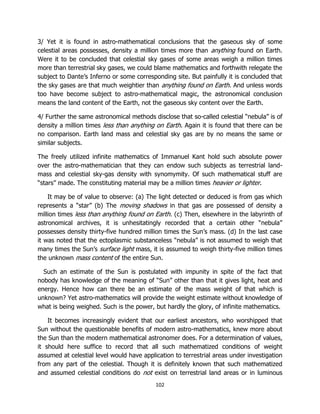 102
3/ Yet it is found in astro-mathematical conclusions that the gaseous sky of some
celestial areas possesses, density a million times more than anything found on Earth.
Were it to be concluded that celestial sky gases of some areas weigh a million times
more than terrestrial sky gases, we could blame mathematics and forthwith relegate the
subject to Dante’s Inferno or some corresponding site. But painfully it is concluded that
the sky gases are that much weightier than anything found on Earth. And unless words
too have become subject to astro-mathematical magic, the astronomical conclusion
means the land content of the Earth, not the gaseous sky content over the Earth.
4/ Further the same astronomical methods disclose that so-called celestial “nebula” is of
density a million times less than anything on Earth. Again it is found that there can be
no comparison. Earth land mass and celestial sky gas are by no means the same or
similar subjects.
The freely utilized infinite mathematics of Immanuel Kant hold such absolute power
over the astro-mathematician that they can endow such subjects as terrestrial land-
mass and celestial sky-gas density with synomymity. Of such mathematical stuff are
“stars” made. The constituting material may be a million times heavier or lighter.
It may be of value to observe: (a) The light detected or deduced is from gas which
represents a “star” (b) The moving shadows in that gas are possessed of density a
million times less than anything found on Earth. (c) Then, elsewhere in the labyrinth of
astronomical archives, it is unhesitatingly recorded that a certain other “nebula”
possesses density thirty-five hundred million times the Sun’s mass. (d) In the last case
it was noted that the ectoplasmic substanceless “nebula” is not assumed to weigh that
many times the Sun’s surface light mass, it is assumed to weigh thirty-five million times
the unknown mass content of the entire Sun.
Such an estimate of the Sun is postulated with impunity in spite of the fact that
nobody has knowledge of the meaning of “Sun” other than that it gives light, heat and
energy. Hence how can there be an estimate of the mass weight of that which is
unknown? Yet astro-mathematics will provide the weight estimate without knowledge of
what is being weighed. Such is the power, but hardly the glory, of infinite mathematics.
It becomes increasingly evident that our earliest ancestors, who worshipped that
Sun without the questionable benefits of modern astro-mathematics, knew more about
the Sun than the modern mathematical astronomer does. For a determination of values,
it should here suffice to record that all such mathematized conditions of weight
assumed at celestial level would have application to terrestrial areas under investigation
from any part of the celestial. Though it is definitely known that such mathematized
and assumed celestial conditions do not exist on terrestrial land areas or in luminous
 