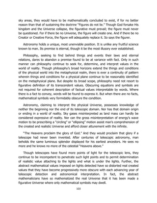 103
sky areas, they would have to be mathematically concluded to exist, if for no better
reason than that of sustaining the doctrine “Figures do not lie.” Though God forsake His
kingdom and the Universe collapse, the figurative must prevail; the figure must never
be questioned. For if there be no Universe, the figure will create one. And if there be no
Creator or Creative Force, the figure will adequately replace it. So says the figurer.
Astronomy holds a unique, most unenviable position. It is unlike any fruitful science
known to man. Its premise is eternal, though it be the most illusory ever established.
Philosophy, seeking to find behind things and events their laws and eternal
relations, dares to abandon a premise found to be at variance with fact. Only in such
manner can philosophy continue to seek for, determine, and interpret values in the
world of reality. Though philosophy’s broad horizons extend the things and conditions
of the physical world into the metaphysical realm, there is ever a continuity of pattern
wherein things and conditions for a physical plane continue to be reasonably identified
on the metaphysical plane. But despite its broad scope, philosophy need not resort to
figurative definition of its transcendent values. Obscuring equations and symbols are
not required for coherent description of factual values interpretable by words. Where
there is a fact to convey, words will be found to express it. But when there are no facts,
mathematical symbols very formidably obscure the condition.
Astronomy, claiming to interpret the physical Universe, possesses knowledge of
neither the beginning nor the end of its telescopic domain. Nor has that domain origin
or ending in a world of reality. Sky gases misinterpreted as land mass can hardly be
considered expressive of reality. Nor can the gross misinterpretation of energy’s wave
motion to be prescribing a “circling” or “ellipsing” motion assist man’s comprehension of
the created and realistic Universe and afford closer attunement with the infinite.
“The Heavens proclaim the glory of God.” And they would proclaim that glory if a
telescope had never been invented. After centuries of telescopic astronomy, man
beholds the same luminous splendor displayed for his earliest ancestors. He sees no
more and he knows no more of the celestial “Heavens above.”
Though telescopes have found more points of light for the telescopic lens, they
continue to be incompetent to penetrate such light points and to permit determination
of realistic value attaching to the lights and what is under the lights. Further, the
abstract mathematical values imposed on lights detected have so distorted real created
values that they have become progressively more obscure with each advancing year of
telescopic detection and astronomical interpretation. In fact, the abstract
mathematicians have so mathematized the real Universe that it has been made a
figurative Universe where only mathematical symbols may dwell.
 