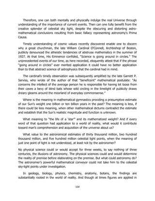 104
Therefore, one can both mentally and physically indulge the real Universe through
understanding of the importance of current events. Then can one fully benefit from the
creative splendor of celestial sky light, despite the obscuring and distorting astro-
mathematical conclusions resulting from basic fallacy representing astronomy’s Prima
Causa.
Timely understanding of cosmic values recently discovered enable one to discern
why a great churchman, the late William Cardinal O’Connell, Archbishop of Boston,
publicly denounced the atheistic tendencies of abstruse mathematics in the summer of
1927. At that time, His Eminence confided, “Science is going around in circles.” The
unprecedented events of our time, as here recorded, eloquently attest that if the phrase
“going around in circles” ever merited application it could have no better application
than to that abstract science of astrophysics that the cardinal had in mind.
The cardinal’s timely observation was subsequently amplified by the late Garrett P.
Serviss, who wrote of the author of that “beneficent” mathematical postulate: “As
concerns the intellect of the average person he is responsible for having let loose from
their caves a bevy of blind bats whose wild circling in the limelight of publicity draws
dreary gleams around the moorland of everyday commonsense.”
Where is the meaning in mathematical gymnastics providing a presumptive estimate
of our Sun’s weight one billion or ten billion years in the past? The meaning is less, if
there could be less meaning, when other mathematical dictums contradict the estimate
and establish that the Sun’s realistic magnitude and function is unknown.
What meaning to “the life of a ‘star’” and its mathematized weight? And if every
word of that question had application to a world of reality, what would it contribute
toward man’s comprehension and acquisition of the universe about us?
What value to the astronomical estimates of thirty thousand million, two hundred
thousand million, and five hundred million celestial light points, when the meaning of
just one point of light is not understood, at least not by the astronomer?
No physical science could or would accept for three weeks, to say nothing of three
centuries, the illusions of astronomy. The physical sciences could and would determine
the reality of premise before elaborating on the premise. But what could astronomy do?
The astronomer’s powerful mathematical conveyor could not take him to the celestial
sky-light points under investigation.
In geology, biology, physics, chemistry, anatomy, botany, the findings are
substantially rooted in the world of reality. And though at times figures are applied in
 