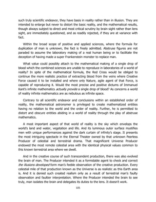 105
such truly scientific endeavor, they have basis in reality rather than in illusion. They are
intended to enlarge but never to distort the basic reality, and the mathematical results,
though always subject to direct and most critical scrutiny by brain sight rather than lens
sight, are immediately questioned, and as readily rejected, if they are at variance with
fact.
Within the broad scope of positive and applied sciences, where the formula for
duplication of man is unknown, the fact is freely admitted. Abstruse figures are not
paraded to assume the laboratory making of a real human being or to facilitate the
deception of having made a super Frankenstein monster to replace man.
What value could possibly attach to the mathematical making of a single drop of
blood which the combined sciences are unable to reproduce in laboratories of a world of
reality? In spite of the mathematical formula, the Red Cross would be obliged to
continue the more realistic practice of extracting blood from the veins where Creative
Force caused it to be installed and where only Nature, agile agent of that Force, is
capable of reproducing it. Would the most precise and positive dictums of Immanuel
Kant’s infinite mathematics actually provide a single drop of blood? As concerns a world
of reality infinite mathematics are as nebulous as infinite space.
Contrary to all scientific endeavor and conclusions within an established order of
reality, the mathematical astronomer is privileged to create mathematized entities
having no relation to the world and the order of reality. Further, he is permitted to
distort and obscure entities abiding in a world of reality through the play of abstruse
mathematics.
A most important aspect of that world of reality is the sky which envelops the
world’s land and water, vegetation and life. And its luminous outer surface mystifies
men with unique performances against the dark curtain of infinity’s stage. It presents
the most intriguing spectacle in the Eternal Theater owned by that unknown Peerless
Producer of celestial and terrestrial drama. That magnificent Universe Producer
endowed the most remote celestial area with the identical physical values common to
this known terrestrial area where we dwell.
And in the creative course of such transcendent production, there was also evolved
the brain of man. The Producer intended it as a formidable agent to check and correct
the illusions developed form man’s feeble observation of the creative production. Every
celestial mile of that production known as the Universe is as realistic as this Earth area
is. And it is denied such created realism only as a result of terrestrial man’s faulty
observation and faultier interpretation. Where the Producer intended the brain to see
truly, man isolates the brain and delegates its duties to the lens. It doesn’t work.
 