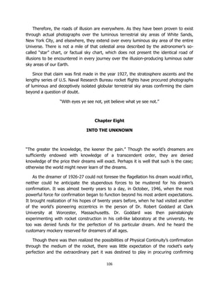106
Therefore, the roads of illusion are everywhere. As they have been proven to exist
through actual photographs over the luminous terrestrial sky areas of White Sands,
New York City, and elsewhere, they extend over every luminous sky area of the entire
Universe. There is not a mile of that celestial area described by the astronomer’s so-
called “star” chart, or factual sky chart, which does not present the identical road of
illusions to be encountered in every journey over the illusion-producing luminous outer
sky areas of our Earth.
Since that claim was first made in the year 1927, the stratosphere ascents and the
lengthy series of U.S. Naval Research Bureau rocket flights have procured photographs
of luminous and deceptively isolated globular terrestrial sky areas confirming the claim
beyond a question of doubt.
“With eyes ye see not, yet believe what ye see not.”
Chapter Eight
INTO THE UNKNOWN
“The greater the knowledge, the keener the pain.” Though the world’s dreamers are
sufficiently endowed with knowledge of a transcendent order, they are denied
knowledge of the price their dreams will exact. Perhaps it is well that such is the case;
otherwise the world might never learn of the dreams.
As the dreamer of 1926-27 could not foresee the flagellation his dream would inflict,
neither could he anticipate the stupendous forces to be mustered for his dream’s
confirmation. It was almost twenty years to a day, in October, 1946, when the most
powerful force for confirmation began to function beyond his most ardent expectations.
It brought realization of his hopes of twenty years before, when he had visited another
of the world’s pioneering eccentrics in the person of Dr. Robert Goddard at Clark
University at Worcester, Massachusetts. Dr. Goddard was then painstakingly
experimenting with rocket construction in his cell-like laboratory at the university. He
too was denied funds for the perfection of his particular dream. And he heard the
customary mockery reserved for dreamers of all ages.
Though there was then realized the possibilities of Physical Continuity’s confirmation
through the medium of the rocket, there was little expectation of the rocket’s early
perfection and the extraordinary part it was destined to play in procuring confirming
 