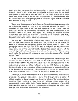 107
data. Hence there was unrestrained enthusiasm when, in October, 1946, the U.S. Naval
Research Bureau’s V-2 rocket was sensationally projected into the perpetual
stratosphere darkness beyond the sky enveloping the desert community of White
Sands. New Mexico. There, at the altitude of sixty-five miles, its camera developed from
the terrestrial sky area being photographed an undeniable replica of that which had
been described as early as 1927.
That original photograph over White Sands conformed in almost every respect with
the revolutionary drawing of 1930. The only difference was that the rocket’s drift
developed an angle view of the disk areas presented by the drawing. Had the
photograph been on the perpendicular, there would have been developed one of the
drawing’s luminous disk areas. That original 1930 drawing of terrestrial sky-light
illusions has been reproduced as Figure 4. It merits reader observation and study,
because it is the key for realizing factual Universe values.
The U.S. Navy’s rocket camera photographs proved that any camera lens at
sufficient stratosphere altitude will show every photographed outer sky area of the
Earth as a luminous and deceptively globular and isolated entity, or “body.” The
photograph contains an angle view of the disk; a photograph on the perpendicular
would show one of the assumed “isolated bodies” telescopically observed of the
celestial. It proved the illusion in centuries of astronomical observation of the universe
about us, for the luminous disk surface area must impose the delusion of an isolated
globular “body.”
In the light of such sensational rocket-camera performance within infinity’s dark
stratosphere corridor, high hope was held for the photograph’s influence. It was
reasonably believed that the photograph would arouse the lethargic guardians of the
mathematical Universe and afford realization of the sky-light illusions of the ages.
However, in spite of such memorable achievement, there was no apparent awakening
of the self-appointed arbiters of the Universe pattern. Their evident lack of discernment
accentuated the Christly dictum: “None are so blind as they who will not see.”
Accordingly, even as the remorseless truth of previous unorthodox disclosure was
presented, the globular misconception caused the development of a series of
misinterpretations of that photograph and others that followed. The misinterpretations
represent forlorn attempts to keep intact the fallacious mental portrait of a
mathematically isolated globe Earth. Though stratosphere photographs of terrestrial
outer sky areas hold abundant proof that globularity and isolation are illusory, their
message is too profound for understanding and acceptance.
 