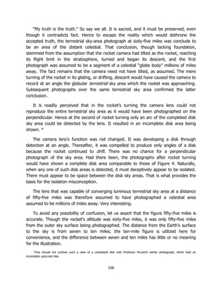108
“My truth is the truth.” So say we all. It is sacred, and it must be preserved, even
though it contradicts fact. Hence to escape the reality which would dethrone the
accepted truth, the terrestrial sky-area photograph at sixty-five miles was conclude to
be an area of the distant celestial. That conclusion, though lacking foundation,
stemmed from the assumption that the rocket camera had tilted as the rocket, reaching
its flight limit in the stratosphere, turned and began its descent, and the first
photograph was assumed to be a segment of a celestial “globe body” millions of miles
away. The fact remains that the camera need not have tilted, as assumed. The mere
turning of the rocket in its gliding, or drifting, descent would have caused the camera to
record at an angle the globular terrestrial sky area which the rocket was approaching.
Subsequent photographs over the same terrestrial sky area confirmed the latter
conclusion.
It is readily perceived that in the rocket’s turning the camera lens could not
reproduce the entire terrestrial sky area as it would have been photographed on the
perpendicular. Hence at the second of rocket turning only an arc of the completed disk
sky area could be detected by the lens. It resulted in an incomplete disk area being
shown. *
The camera lens’s function was not changed. It was developing a disk through
detection at an angle. Thereafter, it was compelled to produce only angles of a disk
because the rocket continued to drift. There was no chance for a perpendicular
photograph of the sky area. Had there been, the photographs after rocket turning
would have shown a complete disk area comparable to those of Figure 4. Naturally,
when any one of such disk areas is detected, it must deceptively appear to be isolated.
There must appear to be space between the disk sky areas. That is what provides the
basis for the isolation misconception.
The lens that was capable of converging luminous terrestrial sky area at a distance
of fifty-five miles was therefore assumed to have photographed a celestial area
assumed to be millions of miles away. Very interesting.
To avoid any possibility of confusion, let us assert that the figure fifty-five miles is
accurate. Though the rocket’s altitude was sixty-five miles, it was only fifty-five miles
from the outer sky surface being photographed. The distance from the Earth’s surface
to the sky is from seven to ten miles; the ten-mile figure is utilized here for
convenience, and the difference between seven and ten miles has little or no meaning
for the illustration.
*One should not confuse such a view of a completed disk with Professor Piccard’s earlier photograph, which held an
incomplete upturned disk.
 