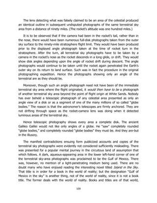 109
The lens detecting what was falsely claimed to be an area of the celestial produced
an identical outline in subsequent undisputed photographs of the same terrestrial sky
area from a distance of ninety miles. (The rocket’s altitude was one hundred miles.)
It is to be observed that if the camera had been in the rocket’s tail, rather than in
the nose, there would have been numerous full-disk photographs taken from the outer
sky surface to the ninety-mile stratosphere flight limit. They would have been produced
prior to the displayed angle photograph taken at the time of rocket turn in the
stratosphere. After the turn, all terrestrial sky photographs have to be taken by a
camera in the rocket’s nose as the rocket descends in a long glide, or drift. They would
show disk angles depending upon the angle of rocket drift during descent. The angle
photographs would continue to be taken until the rocket again penetrated the Earth’s
outer sky on its return to land surface. Such was in fact the procedure in the original
photographing expedition. Hence the photographs showing only an angle of the
terrestrial are as they should be.
Moreover, though such an angle photograph need not have been of the immediate
terrestrial sky area where the flight originated, it would then have to be a photograph
of another terrestrial sky area beyond the point of flight origin at White Sands. Nobody
has ever beheld a telescopic photograph of any celestial area presented as only an
angle view of a disk or as a segment of one of the many millions of so called “globe
bodies.” The reason is that the astronomer’s telescopes are firmly anchored. They are
not drifting through space as the rocket-camera lens was doing when it detected
luminous areas of the terrestrial sky.
Hence telescopic photography shows every area a complete disk. The ancient
Galileo Galilei would not like only angles of a globe. He “saw” completely rounded
“globe bodies,” and completely rounded “globe bodies” they must be. And they are-but
in the illusory.
The manifest contradictions ensuing form publicized accounts and copies of the
terrestrial sky photographs were evidently not considered sufficiently misleading. There
was presented for a popular mental journey in the circuitous land of assumption that
which follows. A dark, aqueous-appearing area in the lower left-hand corner of one of
the terrestrial sky-area photographs was proclaimed to be the Gulf of Mexico. There
was, however, no mention of a light-penetrating medium being used. There are no
doubt many who have enjoyed reading the interesting novel titled Island in the Sky.
That title is in order for a book in the world of reality; but the designation “Gulf of
Mexico in the sky” is another thing, not of the world of reality, since it is not a book
title. The former deals with the world of reality. Books and titles are of that world,
 