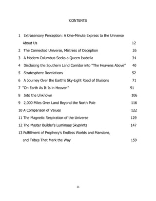 11
CONTENTS
1 Extrasensory Perception: A One-Minute Express to the Universe
About Us 12
2 The Connected Universe, Mistress of Deception 26
3 A Modern Columbus Seeks a Queen Isabella 34
4 Disclosing the Southern Land Corridor into “The Heavens Above” 40
5 Stratosphere Revelations 52
6 A Journey Over the Earth’s Sky-Light Road of Illusions 71
7 “On Earth As It Is in Heaven” 91
8 Into the Unknown 106
9 2,000 Miles Over Land Beyond the North Pole 116
10 A Comparison of Values 122
11 The Magnetic Respiration of the Universe 129
12 The Master Builder’s Luminous Skyprints 147
13 Fulfillment of Prophecy’s Endless Worlds and Mansions,
and Tribes That Mark the Way 159
 