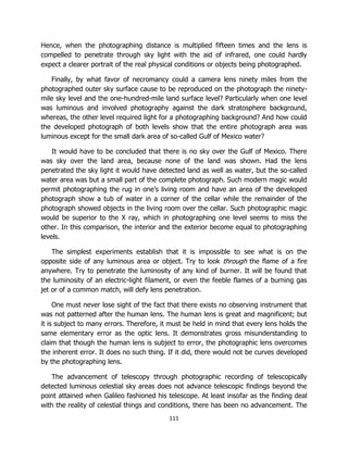 111
Hence, when the photographing distance is multiplied fifteen times and the lens is
compelled to penetrate through sky light with the aid of infrared, one could hardly
expect a clearer portrait of the real physical conditions or objects being photographed.
Finally, by what favor of necromancy could a camera lens ninety miles from the
photographed outer sky surface cause to be reproduced on the photograph the ninety-
mile sky level and the one-hundred-mile land surface level? Particularly when one level
was luminous and involved photography against the dark stratosphere background,
whereas, the other level required light for a photographing background? And how could
the developed photograph of both levels show that the entire photograph area was
luminous except for the small dark area of so-called Gulf of Mexico water?
It would have to be concluded that there is no sky over the Gulf of Mexico. There
was sky over the land area, because none of the land was shown. Had the lens
penetrated the sky light it would have detected land as well as water, but the so-called
water area was but a small part of the complete photograph. Such modern magic would
permit photographing the rug in one’s living room and have an area of the developed
photograph show a tub of water in a corner of the cellar while the remainder of the
photograph showed objects in the living room over the cellar. Such photographic magic
would be superior to the X ray, which in photographing one level seems to miss the
other. In this comparison, the interior and the exterior become equal to photographing
levels.
The simplest experiments establish that it is impossible to see what is on the
opposite side of any luminous area or object. Try to look through the flame of a fire
anywhere. Try to penetrate the luminosity of any kind of burner. It will be found that
the luminosity of an electric-light filament, or even the feeble flames of a burning gas
jet or of a common match, will defy lens penetration.
One must never lose sight of the fact that there exists no observing instrument that
was not patterned after the human lens. The human lens is great and magnificent; but
it is subject to many errors. Therefore, it must be held in mind that every lens holds the
same elementary error as the optic lens. It demonstrates gross misunderstanding to
claim that though the human lens is subject to error, the photographic lens overcomes
the inherent error. It does no such thing. If it did, there would not be curves developed
by the photographing lens.
The advancement of telescopy through photographic recording of telescopically
detected luminous celestial sky areas does not advance telescopic findings beyond the
point attained when Galileo fashioned his telescope. At least insofar as the finding deal
with the reality of celestial things and conditions, there has been no advancement. The
 