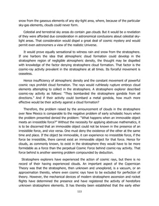 113
snow from the gaseous elements of any sky-light area, where, because of the particular
sky-gas elements, clouds could never form.
Celestial and terrestrial sky areas do contain gas clouds. But it would be a revelation
of they were afforded due consideration in astronomical conclusions about celestial sky-
light areas. That consideration would dispel a great deal of cosmic mystery and would
permit even astronomers a view of the realistic Universe.
It would prove equally sensational to witness rain and snow from the stratosphere.
If one harbors the idea that atmospheric cloud formation could develop in the
stratosphere region of negligible atmospheric density, the thought may be dispelled
with knowledge of the factor denying stratosphere cloud formation. That factor is the
cosmic-ray activity prevalent in the stratosphere at all times. Its forceful movement is
ceaseless.
Hence insufficiency of atmospheric density and the constant movement of powerful
cosmic rays prohibit cloud formation. The rays would ruthlessly rupture embryo cloud
elements attempting to collect in the stratosphere. A stratosphere explorer described
cosmic-ray activity as follows: “They bombarded the stratosphere gondola from all
directions.” And if their activity could bombard a metal gondola, how much more
effective would be their activity against a cloud formation?
Therefore, the problem raised by the announcement of clouds in the stratosphere
over New Mexico is comparable to the negative problem of early scholastic hours when
the problem presented denied the problem: “What happens when an immovable object
meets an irresistible force?” Without the necessity for applying abstruse mathematics, it
is to be discerned that an immovable object could not be known in the presence of an
irresistible force, and vice versa. One must deny the existence of the other at the same
time and place. If the object be immovable, it can experience no irresistible force, if the
force be irresistible, there cannot exist an immovable object for that force. Hence for
clouds, as commonly known, to exist in the stratosphere they would have to be more
formidable as a force than the perpetual Cosmic Force behind cosmic-ray activity. That
force behind is another seeming problem compounded by deduction.
Stratosphere explorers have experienced the action of cosmic rays, but there is no
record of their having experienced clouds. An important aspect of the Copernican
Theory was that the stratosphere, then unknown and unexplored, is a vacuum, or an
approximation thereto, where even cosmic rays have to be excluded for perfection of
theory. However, the mechanical devices of modern stratosphere ascension and rocket
flights have determined the presence and have registered the activity of heretofore
unknown stratosphere elements. It has thereby been established that the early ether
 