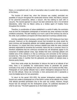 114
theory, or conceptional void, is only of assumptive value to sustain other assumptions
of the theory.
The function of natural law, when the Universe was created, precluded any
possibility of vacuum throughout the constructed Universe whole. And Nature, because
of her perennial productivity, abhors a vacuum. She has nothing to work with in
vacuums. The nearest approach to vacuum has been achieved by man in his terrestrial
laboratories, rather than by Nature acting as a tireless agent of Creative Force
throughout the Universe.
Therefore, in consideration of values established in a world of reality, the conclusion
must be that the stratosphere photographs of terrestrial sky areas reproduce sky-light
conditions exclusively. The dark shading is as much a part of the luminous sky area as
the white. Such conditions correspond with those observed in luminous celestial areas.
And they establish that all necessary confirmation of the 1927 disclosures have been
procured. Inasmuch as the photographs proved that terrestrial sky areas preset the
same luminous and deceptively globular and isolated appearance as all other areas of
the Universe, it is shown that every luminous celestial area holds the same chemical
elements responsible for terrestrial sky luminosity. Hence the sky is universal. Since it is
therefore established that the continuous terrestrial sky will deceptively appear to be
comprised of isolated globular areas, logic dictates that every seemingly globular and
isolated area of the celestial is in fact as continuous and connected as the luminous
terrestrial sky. That areas of the Earth’s outer luminous sky deceptively appear globular
and isolated makes it manifest that the globularity and isolation of celestial areas is
likewise purely illusory.
Since there exists ample sky illumination to obscure the land at an altitude of ten
miles, there is no possibility for rocket-camera lenses to penetrate the greater
luminosity of sky areas at altitudes from sixty-five miles to one hundred and fifty miles.
Photographs at such greater altitudes have a darker stratosphere background than at
the ten-mile altitude. Hence sky luminosity is more pronounced and it represents a
more formidable barrier for lens penetration.
To return to the period 1931-1935, the pioneer stratosphere explorer Auguste
Piccard was unable to photograph any of the Earth’s surface at the altitude of ten miles.
That altitude permitted penetration only to the outer sky surface. However, though
Piccard had not emerged into the stratosphere proper, his publicized description of
what he saw was, “The Earth appeared as an illuminated upturned disk.”
 