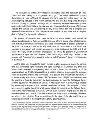 115
The conclusion is sustained by Piccard’s observation after the ascension of 1931:
“The Earth was taking on a copper-colored tinge.” That tinge represented primary
illumination, it was sufficient to obscure the land only ten miles away. At the
photographing altitudes of the rocket camera, the sky area had long since developed
from the primary copper-colored stage into an extremely luminous seemingly globular
area. As the fuller luminosity of the sky area was being developed because of increased
altitude, the camera lens was drawing the sky area’s partial disk into a complete and
apparently isolated disk, so that the partial disk detected at ten miles was a complete
disk, or “globe,” at the greater altitudes.
No amount of increased lens power in the rocket camera could have altered the
related development. In fact, any notable increase of lens power when photographing
such luminous terrestrial and celestial sky areas will contribute to greater distortion of
the luminous area and will in no way contribute to penetration of the luminosity.
Increase of lens power will impose an oppressive magnification of the light and it will
cause the light, which normally photographs as white, to present a pockmarked
appearance of light pits and fissures. Then the sky-light area might appear to be
covered with “canyons” corresponding to the so-called “canyons” shown in photographs
of the Moon. *
As the optic lens projects the desert mirage to play upon one’s fancy, the camera
lens that developed light variations and light shadings in a luminous sky area over
White Sands produces corresponding illusions which foster popular delusions of the
universe about us. That lens is capable of projecting a lake or a canyon in the luminous
outer sky over the lakeless and canyonless Times Square land area of New York City, or
in any other sky area of the Universe. The formidable factor of light distortion will cause
the weaving of fantastic canyons in the luminous outer sky over the flat Sahara Desert
and the equally flat wheatfields of Kansas. It has woven them in the luminous celestial
sky enveloping that part of the Universe designated as Mars. The “canyons” of Mars
have no more reality than that which would attach to canyons on the Sahara Desert
and on the flat wheatfields of Kansas. Only as such “canyons” might exist on the flat
unbroken plains and deserts of terrestrial reality do they exist for telescopic detection
anywhere in the celestial. They are restricted to the light of the sky; and they are a
natural development of the magnification of sky-gas movement.
*The too frequently publicized astronomical “canyons on the Moon” and “canyons on Mars” are produced through the same
agency of the illusory, the magnification and distortion of sky light. Recently exhibited photographs of luminous celestial areas
detected by the two-hundred-inch telescope lens afford eloquent expression of the distortions ensuing from magnification of
luminous sky areas. The flaunted power of that lens, often referred to as “the white elephant of Mount Palomar,” would create the
same distortions in terrestrial sky areas if it were located on any celestial land area.
 
