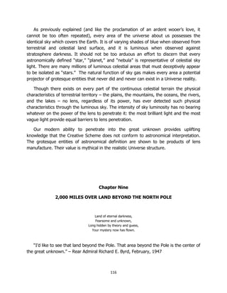116
As previously explained (and like the proclamation of an ardent wooer’s love, it
cannot be too often repeated), every area of the universe about us possesses the
identical sky which covers the Earth. It is of varying shades of blue when observed from
terrestrial and celestial land surface, and it is luminous when observed against
stratosphere darkness. It should not be too arduous an effort to discern that every
astronomically defined “star,” “planet,” and “nebula” is representative of celestial sky
light. There are many millions of luminous celestial areas that must deceptively appear
to be isolated as “stars.” The natural function of sky gas makes every area a potential
projector of grotesque entities that never did and never can exist in a Universe reality.
Though there exists on every part of the continuous celestial terrain the physical
characteristics of terrestrial territory – the plains, the mountains, the oceans, the rivers,
and the lakes – no lens, regardless of its power, has ever detected such physical
characteristics through the luminous sky. The intensity of sky luminosity has no bearing
whatever on the power of the lens to penetrate it: the most brilliant light and the most
vague light provide equal barriers to lens penetration.
Our modern ability to penetrate into the great unknown provides uplifting
knowledge that the Creative Scheme does not conform to astronomical interpretation.
The grotesque entities of astronomical definition are shown to be products of lens
manufacture. Their value is mythical in the realistic Universe structure.
Chapter Nine
2,000 MILES OVER LAND BEYOND THE NORTH POLE
Land of eternal darkness,
Fearsome and unknown,
Long hidden by theory and guess,
Your mystery now has flown.
“I’d like to see that land beyond the Pole. That area beyond the Pole is the center of
the great unknown.” – Rear Admiral Richard E. Byrd, February, 1947
 