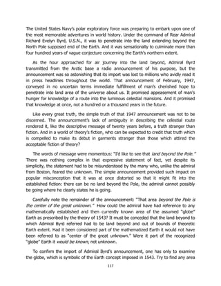 117
The United States Navy’s polar exploratory force was preparing to embark upon one of
the most memorable adventures in world history. Under the command of Rear Admiral
Richard Evelyn Byrd, U.S.N., it was to penetrate into the land extending beyond the
North Pole supposed end of the Earth. And it was sensationally to culminate more than
four hundred years of vague conjecture concerning the Earth’s northern extent.
As the hour approached for air journey into the land beyond, Admiral Byrd
transmitted from the Arctic base a radio announcement of his purpose, but the
announcement was so astonishing that its import was lost to millions who avidly read it
in press headlines throughout the world. That announcement of February, 1947,
conveyed in no uncertain terms immediate fulfillment of man’s cherished hope to
penetrate into land area of the universe about us. It promised appeasement of man’s
hunger for knowledge of a route into the luminous celestial mansions. And it promised
that knowledge at once, not a hundred or a thousand years in the future.
Like every great truth, the simple truth of that 1947 announcement was not to be
discerned. The announcement’s lack of ambiguity in describing the celestial route
rendered it, like the descriptive message of twenty years before, a truth stranger than
fiction. And in a world of theory’s fiction, who can be expected to credit that truth which
is compelled to make its debut in garments stranger than those which attired the
acceptable fiction of theory?
The words of message were momentous: “I’d like to see that land beyond the Pole.”
There was nothing complex in that expressive statement of fact, yet despite its
simplicity, the statement had to be misunderstood by the many who, unlike the admiral
from Boston, feared the unknown. The simple announcement provided such impact on
popular misconception that it was at once distorted so that it might fit into the
established fiction: there can be no land beyond the Pole, the admiral cannot possibly
be going where he clearly states he is going.
Carefully note the remainder of the announcement: “That area beyond the Pole is
the center of the great unknown.” How could the admiral have had reference to any
mathematically established and then currently known area of the assumed “globe”
Earth as prescribed by the theory of 1543? It must be conceded that the land beyond to
which Admiral Byrd referred had to be land beyond and out of bounds of theoretic
Earth extent. Had it been considered part of the mathematized Earth it would not have
been referred to as “center of the great unknown.” Were it part of the recognized
“globe” Earth it would be known, not unknown.
To confirm the import of Admiral Byrd’s announcement, one has only to examine
the globe, which is symbolic of the Earth concept imposed in 1543. Try to find any area
 