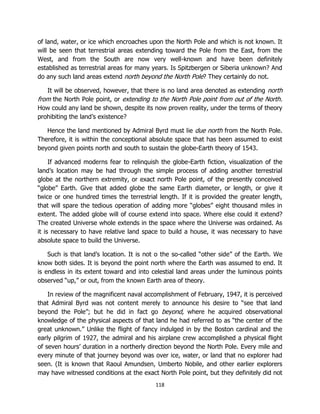 118
of land, water, or ice which encroaches upon the North Pole and which is not known. It
will be seen that terrestrial areas extending toward the Pole from the East, from the
West, and from the South are now very well-known and have been definitely
established as terrestrial areas for many years. Is Spitzbergen or Siberia unknown? And
do any such land areas extend north beyond the North Pole? They certainly do not.
It will be observed, however, that there is no land area denoted as extending north
from the North Pole point, or extending to the North Pole point from out of the North.
How could any land be shown, despite its now proven reality, under the terms of theory
prohibiting the land’s existence?
Hence the land mentioned by Admiral Byrd must lie due north from the North Pole.
Therefore, it is within the conceptional absolute space that has been assumed to exist
beyond given points north and south to sustain the globe-Earth theory of 1543.
If advanced moderns fear to relinquish the globe-Earth fiction, visualization of the
land’s location may be had through the simple process of adding another terrestrial
globe at the northern extremity, or exact north Pole point, of the presently conceived
“globe” Earth. Give that added globe the same Earth diameter, or length, or give it
twice or one hundred times the terrestrial length. If it is provided the greater length,
that will spare the tedious operation of adding more “globes” eight thousand miles in
extent. The added globe will of course extend into space. Where else could it extend?
The created Universe whole extends in the space where the Universe was ordained. As
it is necessary to have relative land space to build a house, it was necessary to have
absolute space to build the Universe.
Such is that land’s location. It is not o the so-called “other side” of the Earth. We
know both sides. It is beyond the point north where the Earth was assumed to end. It
is endless in its extent toward and into celestial land areas under the luminous points
observed “up,” or out, from the known Earth area of theory.
In review of the magnificent naval accomplishment of February, 1947, it is perceived
that Admiral Byrd was not content merely to announce his desire to “see that land
beyond the Pole”; but he did in fact go beyond, where he acquired observational
knowledge of the physical aspects of that land he had referred to as “the center of the
great unknown.” Unlike the flight of fancy indulged in by the Boston cardinal and the
early pilgrim of 1927, the admiral and his airplane crew accomplished a physical flight
of seven hours’ duration in a northerly direction beyond the North Pole. Every mile and
every minute of that journey beyond was over ice, water, or land that no explorer had
seen. (It is known that Raoul Amundsen, Umberto Nobile, and other earlier explorers
may have witnessed conditions at the exact North Pole point, but they definitely did not
 