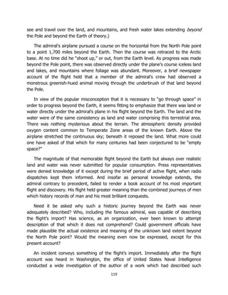 119
see and travel over the land, and mountains, and fresh water lakes extending beyond
the Pole and beyond the Earth of theory.)
The admiral’s airplane pursued a course on the horizontal from the North Pole point
to a point 1,700 miles beyond the Earth. Then the course was retraced to the Arctic
base. At no time did he “shoot up,” or out, from the Earth level. As progress was made
beyond the Pole point, there was observed directly under the plane’s course iceless land
and lakes, and mountains where foliage was abundant. Moreover, a brief newspaper
account of the flight held that a member of the admiral’s crew had observed a
monstrous greenish-hued animal moving through the underbrush of that land beyond
the Pole.
In view of the popular misconception that it is necessary to “go through space” in
order to progress beyond the Earth, it seems fitting to emphasize that there was land or
water directly under the admiral’s plane in his flight beyond the Earth. The land and the
water were of the same consistency as land and water comprising this terrestrial area.
There was nothing mysterious about the terrain. The atmospheric density provided
oxygen content common to Temperate Zone areas of the known Earth. Above the
airplane stretched the continuous sky; beneath it reposed the land. What more could
one have asked of that which for many centuries had been conjectured to be “empty
space?”
The magnitude of that memorable flight beyond the Earth but always over realistic
land and water was never submitted for popular consumption. Press representatives
were denied knowledge of it except during the brief period of active flight, when radio
dispatches kept them informed. And insofar as personal knowledge extends, the
admiral contrary to precedent, failed to render a book account of his most important
flight and discovery. His flight held greater meaning than the combined journeys of men
which history records of man and his most brilliant conquests.
Need it be asked why such a historic journey beyond the Earth was never
adequately described? Who, including the famous admiral, was capable of describing
the flight’s import? Has science, as an organization, ever been known to attempt
description of that which it does not comprehend? Could government officials have
made plausible the actual existence and meaning of the unknown land extent beyond
the North Pole point? Would the meaning even now be expressed, except for this
present account?
An incident conveys something of the flight’s import. Immediately after the flight
account was heard in Washington, the office of United States Naval Intelligence
conducted a wide investigation of the author of a work which had described such
 