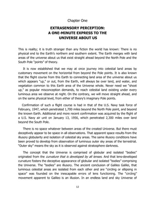 12
Chapter One
EXTRASENSORY PERCEPTION:
A ONE-MINUTE EXPRESS TO THE
UNIVERSE ABOUT US
This is reality; it is truth stranger than any fiction the world has known: There is no
physical end to the Earth’s northern and southern extent. The Earth merges with land
areas of the universe about us that exist straight ahead beyond the North Pole and the
South Pole “points” of theory.
It is now established that we may at once journey into celestial land areas by
customary movement on the horizontal from beyond the Pole points. It is also known
that the flight course from this Earth to connecting land area of the universe about us
which appears “up,” or out, from the Earth, will always be over land, and water, and
vegetation common to this Earth area of the Universe whole. Never need we “shoot
up,” as popular misconception demands, to reach celestial land existing under every
luminous area we observe at night. On the contrary, we will move straight ahead, and
on the same physical level, from either of theory’s imaginary Pole points.
Confirmation of such a flight course is had in that of the U.S. Navy task force of
February, 1947, which penetrated 1,700 miles beyond the North Pole point, and beyond
the known Earth. Additional and more recent confirmation was acquired by the flight of
a U.S. Navy air unit on January 13, 1956, which penetrated 2,300 miles over land
beyond the South Pole.
There is no space whatever between areas of the created Universe. But there must
deceptively appear to be space in all observations. That apparent space results from the
illusory globularity and isolation of celestial sky areas. The same illusory conditions have
been proved to develop from observation of luminous outer sky areas of the terrestrial.
“Outer sky” means the sky as it is observed against stratosphere darkness.
The concept that the Universe is comprised of globular and isolated “bodies”
originated from the curvature that is developed by all lenses. And that lens-developed
curvature fosters the deceptive appearance of globular and isolated “bodies” comprising
the Universe. The “bodies” are illusory. The ancient conclusion of Galileo Galilei, that
luminous celestial areas are isolated from each other and are “circling or ellipsing in
space” was founded on the inescapable errors of lens functioning. The “circling”
movement apparent to Galileo is an illusion. In an endless land and sky Universe of
 