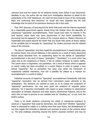 120
unknown land and the reason for its existence twenty years before it was discovered.
Needless to say, the author did not need such investigative attention to attest to the
authenticity of his 1927 disclosures. He need not have lived to know of the memorable
flight and confirming land discovery; he would still have departed this life with
knowledge that the land of his premature disclosure did in fact exist.
That 1947 discovery of land beyond the North Pole point and the interest expressed
by a responsible government agency should bring into sharper focus the absurdity of
conjectured “spaceship” accomplishments. There would have been no interest in the
land beyond unless there was some discernment of that land’s possibilities for
journeying into the apparent “up” points of the universe about us. Modern discovery of
inestimable land extent beyond the North Pole and South Pole points of theory attests
to the complete lack of necessity for “spaceships” for modern journeys into the celestial
areas of the Universe.
The idea of “spaceships” and their hoped-for accomplishment is based entirely upon
an archaic theory now proved fallacious in the extreme as a result of newly discovered
factual values described here. An outstanding factor for the defeat of “spaceships”
accomplishment is the word of theory “gravitation.” “Gravitation” is a word which has
value only to the conjectures of theory; it has no relation whatever to cosmic reality.
The cosmic force is magnetism, not gravitation. Yet a word of theory which is opposed
to cosmic reality has been accredited as a cosmic feature in order to sustain a very
factual “spaceship.” But as gravitation has value only within the framework of
conjectured celestial mechanics, how can it possibly be utilized as a medium for
accomplishment in a world of reality?
Published accounts of hoped-for “spaceship” accomplishment fantastically hold that
“spaceship” locomotion may be derived from nonexistent power elements in the
stratosphere. The elements are claimed to exist so as to sustain the conjecture of
“spaceship” performance. We may even grant the existence of requisite power
elements. Yet it becomes incompatible with reason to grant credence to astronomical
assumption of fantastic distances and other illusory astronomical features, and at the
same time to hope to journey to any celestial area by “shooting up,” or out, from the
Earth’s surface.
There is no doubt whatever concerning the ability of mechanical engineers to
construct a “spaceship” that could be elementary. But what then? Whether “spaceship”
travel is embraced by reality or is nothing more than pure fiction, the developments of
our time negate the necessity to attempt such journeys to areas of the universe about
us. The land endlessly extending beyond the Earth’s assumed northern end may be
 