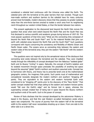 121
considered a celestial land continuous with the Universe area called the Earth. The
celestial joins with the terrestrial at the polar barriers that man erected. Though such
man-made northern and southern barriers to the celestial have for many centuries
proved most formidable, modern discovery shows that they possess no greater isolating
value than the wire-fence barriers erected to isolate a ranch area from its neighboring
ranch throughout our western United States, or than the border between two nations.
This present application to the discovered land beyond the North Pole revives the
question that arose when land extent beyond the North Pole and the South Pole was
first disclosed to various scientific and academic groups during lectures of 1927-30. The
most popular questions of that time were “What are the connecting links composed of
beyond the North Pole and South Pole?” and “Is the material flexible that joins our
earth with celestial areas beyond the North Pole and the South Pole?” Such questions
correspond with inquiry concerning the consistency and flexibility of Atlantic Ocean and
Pacific Ocean water. The oceans serve as connecting links between the eastern and
western sides of this terrestrial area; they join the eastern “Old World” with the western
“New World.”
The questions were not inspired only by the sensational nature of the disclosure that
connecting land exists between the terrestrial and the celestial. They were impelled
mostly through the inflexibility of concept developed from the fallacious “isolated globe”
Earth and its illusory “circling” in space. Naturally, the concept of Earth’s isolation and
its isolated movement through space precludes the possibility of anything but space
beyond the assumed “globe” Earth’s northern and southern assumed ends. Concept has
to harmonize with theory, and theory has to prescribe land’s end at the mathematized
geographic centers, the imaginary Pole points. Such points must of mathematical and
conceptional necessity designate the modern northern and southern “dropping off”
points. They are equivalent to the eastern and western horizontal Earth ends
considered to be “dropping off” points prior to the discovery of this “New World.” That
earlier concept created fear that ships sailing to the eastern and western horizon points
would “fall over the Earth’s edge” and be forever lost in space, whereas the
superseding concept created fear of being lost in space beyond the illusory northern
and southern ends of the earth. Such is the power of concept.
Review of facts discloses that the concept developed by the astronomer Ptolemy is
based in the illusory, and that this vast Western so-called Hemisphere exists where
space was conjectured. The course of journey from the eastern half of the terrestrial
width to the western half never necessitates shooting up or down. From one side to the
other side is on a direct line.
 