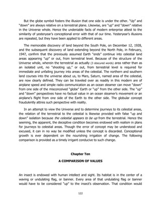 122
But the globe symbol fosters the illusion that one side is under the other. “Up” and
“down” are always relative on a terrestrial plane. Likewise, are “up” and “down” relative
in the Universe whole. Hence the undeniable facts of modern enterprise attest to the
similarity of yesteryear’s conceptional error with that of our time. Yesteryear’s illusions
are repeated, but they have been applied to different areas.
The memorable discovery of land beyond the South Pole, on December 12, 1928,
and the subsequent discovery of land extending beyond the North Pole, in February,
1947, confirm that the previously assumed Earth “ends” continue into celestial land
areas appearing "up” or out, from terrestrial level. Because of the structure of the
Universe whole, wherein the terrestrial as actually (3 obscured words) area rather than as
an isolated unit, no “shooting up,” or out, from terrestrial level is required for
immediate and unfailing journey into areas of the celestial. The northern and southern
land courses into the universe about us, to Mars, Saturn, named area of the celestial,
are now clearly defined. They can be traveled over as readily in this modern are of
airplane speed and simple radio communication as an ocean steamer can move “down”
from one side of the misconceived “globe” Earth or “up” from the other side. The “up”
and “down” perspectives have no factual value in an ocean steamer’s movement or an
airplane’s flight from one side of the Earth to the other side. The globular concept
fraudulently attires such perspective with reality.
In an attempt to view the Universe and to determine journeys to its celestial areas,
the relation of the terrestrial to the celestial is likewise provided with false “up and
down” isolation because the celestial appears to be up from the terrestrial. Hence the
seeming, the apparent, the deceptive condition becomes endowed with realism in plans
for journeys to celestial areas. Though the error of concept may be understood and
excused, it can in no way be modified unless the concept is discarded. Conceptional
growth is ever dependent on the nourishing irrigation of change. The following
comparison is provided as a timely irrigant conducive to such change.
Chapter Ten
A COMPARISON OF VALUES
An insect is endowed with human intellect and sight. Its habitat is in the center of a
waving or undulating flag, or banner. Every area of that undulating flag or banner
would have to be considered “up” to the insect’s observation. That condition would
 