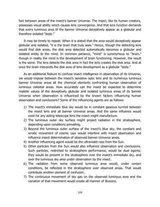 124
fact between areas of the insect’s banner Universe. The insect, like its human creators,
possesses visual ability which causes lens convergence. And that lens function demands
that every luminous area of the banner Universe deceptively appear as a globular and
therefore isolated “body.”
It may be timely to repeat: When it is stated that the area would deceptively appear
globular and isolated, “it is the brain that truly sees.” Hence, though the detecting lens
would find disk areas, the disk area detected automatically becomes a globular and
isolated entity to the mind. In common parlance, “mind” is synonymous to “brain,”
though in reality the mind is the development of brain functioning. However, the result
is the same. The lens detects the disk area in fact the lens creates the disk area. And at
once the brain interprets the disk area of lens development as a globular “body.”
As an additional feature to confuse insect intelligence in observation of its Universe,
we would impose between the insect’s sensitive optic lens and its numerous luminous
banner Universe areas all the chemical elements confronting human observation of
luminous celestial areas. How accurately can the insect be expected to determine
realistic values of the deceptively globular and isolated luminous areas of its banner
Universe when observation is influenced by the known factors influencing human
observation and conclusions? Some of the influencing agents are as follows:
1) The insect’s immediate blue sky would be in constant gaseous turmoil between
the insect lens and all banner Universe areas. And the same influence would
exist for any aiding telescope lens the insect might manufacture.
2) The luminous outer sky surface might project radiation in the stratosphere,
depending upon conditions prevailing.
3) Beyond the luminous outer surface of the insect’s blue sky, the constant and
erratic movement of cosmic rays would interfere with insect observation and
influence insect determination of observed banner Universe areas.
4) Another influencing agent would be the ultraviolet rays from the Sun.
5) Other particles from the Sun would also influence observation and conclusions.
Such particles, restricted to stratosphere performance, would be dual agents;
they would be present in the stratosphere over the insect’s immediate sky, and
over the luminous sky area under observation by the insect.
6) The radiation from some observed luminous area would, under certain
conditions, be reflected in the stratosphere over observed areas. That would
contribute another element of confusion.
7) The continuous movement of sky gas on the observed luminous area and the
variation of that movement would create all manner of illusions.
 