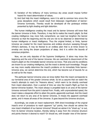 125
8) Variation of the brilliancy of many luminous sky areas would impose further
hazard for insect determination of values.
9) And God help the insect intelligence, were it to add to common lens errors the
gross deceptions which would result from telescopic magnification of banner-
Universe luminosity. Thereby would be developed all the grotesque entities
presented by light shading and light distortion.
The human intelligence creating the insect and its banner Universe will know that
the banner Universe is finite. Therefore, it may fail to realize the insect’s plight. So that
creating intelligence may more fully comprehend, we need but lengthen the banner
Universe so that the beginning and the end are not to be observed or determined by
human intelligence or insect intelligence. Thus the original limited, or finite, banner
Universe we created for the insect becomes and endless structure sweeping through
infinity’s darkness. It may be likened to an endless plain that is at times known to
envelop one during the dream projections of sleep. And it is within the bounds of
conscious projection.
Now, we are only deputies of the Supreme Intelligence. It alone may know the
beginning and the end of the banner Universe. We are restricted to discernment of the
insect’s plight on the immediate banner Universe we know. That area and its conditions
are known to our creating intelligence, but the insect is denied such knowledge. Though
we may more readily determine the insect’s problems on its immediate finite banner-
Universe area, we cannot determine the end, which has become out of bounds for us
as well as for the insect.
The particular banner-Universe area we know better than the insect corresponds to
our terrestrial area of the greater Universe whole. So let us assume that we watch the
insect’s attempts to reach his “Heavens above,” which seem to be directly overhead
from insect observation. Over a period of time we view the insect’s flight up from its
banner-Universe location. The insect always is propelled back to an area of the banner
Universe removed from the point it started from. Finally, with unprecedented speed, the
insect makes a desperate effort to attain the points apparently overhead. And the insect
does not return to any area of its banner Universe. It misses the apparent overhead
points, and it misses all areas of the Universe. It goes beyond the Universe structure.
Accordingly, we create an insect replacement. With direct knowledge of the original
insect’s error of procedure to reach apparent “up” points, how should we advise the
new insect inhabitant of our banner Universe? Should we advise it to “shoot up,” or out,
from its banner Universe location, thereby taking it away from the Universe structure
and points thereon it desired to reach? Or should we, with broader view of the banner-
 