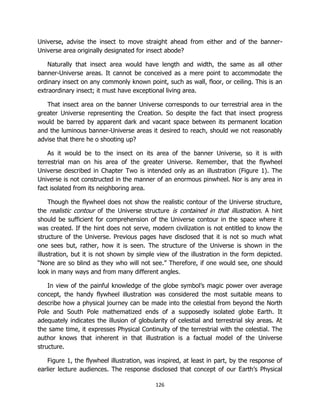 126
Universe, advise the insect to move straight ahead from either and of the banner-
Universe area originally designated for insect abode?
Naturally that insect area would have length and width, the same as all other
banner-Universe areas. It cannot be conceived as a mere point to accommodate the
ordinary insect on any commonly known point, such as wall, floor, or ceiling. This is an
extraordinary insect; it must have exceptional living area.
That insect area on the banner Universe corresponds to our terrestrial area in the
greater Universe representing the Creation. So despite the fact that insect progress
would be barred by apparent dark and vacant space between its permanent location
and the luminous banner-Universe areas it desired to reach, should we not reasonably
advise that there he o shooting up?
As it would be to the insect on its area of the banner Universe, so it is with
terrestrial man on his area of the greater Universe. Remember, that the flywheel
Universe described in Chapter Two is intended only as an illustration (Figure 1). The
Universe is not constructed in the manner of an enormous pinwheel. Nor is any area in
fact isolated from its neighboring area.
Though the flywheel does not show the realistic contour of the Universe structure,
the realistic contour of the Universe structure is contained in that illustration. A hint
should be sufficient for comprehension of the Universe contour in the space where it
was created. If the hint does not serve, modern civilization is not entitled to know the
structure of the Universe. Previous pages have disclosed that it is not so much what
one sees but, rather, how it is seen. The structure of the Universe is shown in the
illustration, but it is not shown by simple view of the illustration in the form depicted.
“None are so blind as they who will not see.” Therefore, if one would see, one should
look in many ways and from many different angles.
In view of the painful knowledge of the globe symbol’s magic power over average
concept, the handy flywheel illustration was considered the most suitable means to
describe how a physical journey can be made into the celestial from beyond the North
Pole and South Pole mathematized ends of a supposedly isolated globe Earth. It
adequately indicates the illusion of globularity of celestial and terrestrial sky areas. At
the same time, it expresses Physical Continuity of the terrestrial with the celestial. The
author knows that inherent in that illustration is a factual model of the Universe
structure.
Figure 1, the flywheel illustration, was inspired, at least in part, by the response of
earlier lecture audiences. The response disclosed that concept of our Earth’s Physical
 