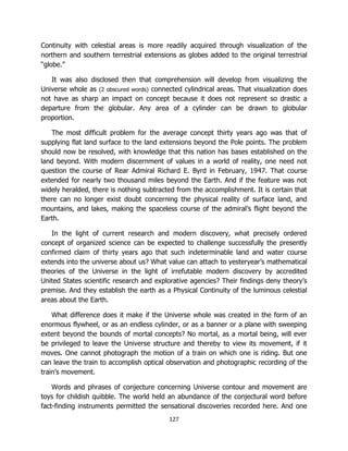 127
Continuity with celestial areas is more readily acquired through visualization of the
northern and southern terrestrial extensions as globes added to the original terrestrial
“globe.”
It was also disclosed then that comprehension will develop from visualizing the
Universe whole as (2 obscured words) connected cylindrical areas. That visualization does
not have as sharp an impact on concept because it does not represent so drastic a
departure from the globular. Any area of a cylinder can be drawn to globular
proportion.
The most difficult problem for the average concept thirty years ago was that of
supplying flat land surface to the land extensions beyond the Pole points. The problem
should now be resolved, with knowledge that this nation has bases established on the
land beyond. With modern discernment of values in a world of reality, one need not
question the course of Rear Admiral Richard E. Byrd in February, 1947. That course
extended for nearly two thousand miles beyond the Earth. And if the feature was not
widely heralded, there is nothing subtracted from the accomplishment. It is certain that
there can no longer exist doubt concerning the physical reality of surface land, and
mountains, and lakes, making the spaceless course of the admiral’s flight beyond the
Earth.
In the light of current research and modern discovery, what precisely ordered
concept of organized science can be expected to challenge successfully the presently
confirmed claim of thirty years ago that such indeterminable land and water course
extends into the universe about us? What value can attach to yesteryear’s mathematical
theories of the Universe in the light of irrefutable modern discovery by accredited
United States scientific research and explorative agencies? Their findings deny theory’s
premise. And they establish the earth as a Physical Continuity of the luminous celestial
areas about the Earth.
What difference does it make if the Universe whole was created in the form of an
enormous flywheel, or as an endless cylinder, or as a banner or a plane with sweeping
extent beyond the bounds of mortal concepts? No mortal, as a mortal being, will ever
be privileged to leave the Universe structure and thereby to view its movement, if it
moves. One cannot photograph the motion of a train on which one is riding. But one
can leave the train to accomplish optical observation and photographic recording of the
train’s movement.
Words and phrases of conjecture concerning Universe contour and movement are
toys for childish quibble. The world held an abundance of the conjectural word before
fact-finding instruments permitted the sensational discoveries recorded here. And one
 