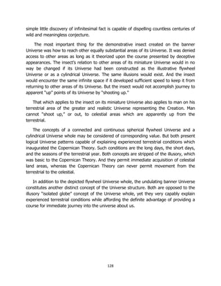 128
simple little discovery of infinitesimal fact is capable of dispelling countless centuries of
wild and meaningless conjecture.
The most important thing for the demonstrative insect created on the banner
Universe was how to reach other equally substantial areas of its Universe. It was denied
access to other areas as long as it theorized upon the course presented by deceptive
appearances. The insect’s relation to other areas of its miniature Universe would in no
way be changed if its Universe had been constructed as the illustrative flywheel
Universe or as a cylindrical Universe. The same illusions would exist. And the insect
would encounter the same infinite space if it developed sufficient speed to keep it from
returning to other areas of its Universe. But the insect would not accomplish journey to
apparent “up” points of its Universe by “shooting up.”
That which applies to the insect on its miniature Universe also applies to man on his
terrestrial area of the greater and realistic Universe representing the Creation. Man
cannot “shoot up,” or out, to celestial areas which are apparently up from the
terrestrial.
The concepts of a connected and continuous spherical flywheel Universe and a
cylindrical Universe whole may be considered of corresponding value. But both present
logical Universe patterns capable of explaining experienced terrestrial conditions which
inaugurated the Copernican Theory. Such conditions are the long days, the short days,
and the seasons of the terrestrial year. Both concepts are stripped of the illusory, which
was basic to the Copernican Theory. And they permit immediate acquisition of celestial
land areas, whereas the Copernican Theory can never permit movement from the
terrestrial to the celestial.
In addition to the depicted flywheel Universe whole, the undulating banner Universe
constitutes another distinct concept of the Universe structure. Both are opposed to the
illusory “isolated globe” concept of the Universe whole, yet they very capably explain
experienced terrestrial conditions while affording the definite advantage of providing a
course for immediate journey into the universe about us.
 