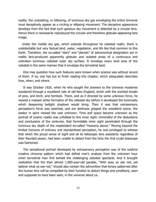 13
reality, the undulating, or billowing, of luminous sky gas enveloping the entire Universe
must deceptively appear as a circling or ellipsing movement. The deceptive appearance
develops from the fact that such gaseous sky movement is detected by a circular lens.
Hence there is necessarily reproduced the circular and therefore globular-appearing lens
image.
Under the mobile sky gas, which extends throughout he celestial realm, there is
undetectable but very factual land, water, vegetation, and life like that common to this
Earth. Therefore, the so-called “stars” and “planets” of astronomical designation are in
reality lens-produced apparently globular and isolated areas of a continuous and
unbroken luminous celestial outer sky surface. It envelops every land area of the
celestial in the same manner that it envelops the terrestrial land.
One may question how such features were known when science was without record
of them. If so, one has but to finish reading this chapter, which adequately describes
how, when, and where.
It was October 1926, when he who sought the answers to the Universe mysteries
wandered through a woodland vale of old New England, lavish with the scented breath
of pine, and birch, and hemlock. There, and as if directed by some unknown force, he
viewed a massed white formation of the celestial sky before it developed the luminosity
which deepening twilight shadows would bring. Then it was that extrasensory
perception’s force was asserted, and ere darkness gripped the woodland scene, the
seeker in spirit viewed the vast unknown. Time and space became unknown as the
portrait of cosmic reality was unfolded to this inner sight. Unmindful of the deductions
and conclusions of the centuries, that formidable inner sight penetrated through the
luminous sky depth of the resplendent so-called “Heavens above.” Moving beyond the
limited horizons of ordinary and standardized perception, he was privileged to witness
that which the proud sense of sight and all its telescopic lens assistants regardless of
their flaunted power, had been unable to detect from the time the first crude telescope
was fashioned.
The sensational portrait developed by extrasensory perception was of the sublime
creative Universe pattern which had defied man’s analysis from the unknown hour
when terrestrial man first beheld the challenging celestial spectacle. And it brought
realization that the then almost 1,900-year-old parable, “With eyes ye see not, yet
believe what ye see not,” should also contain the admonition that lenses patterned after
the human lens will be compelled by their function to distort things and conditions, seen
and supposed to have been seen, in the universe about us.
 