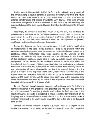 136
Another complicating possibility is that the Sun, while making its yearly rounds of
the Universe along its course, performs a secondary movement away from and return
toward the constructed Universe whole. That would make for periodic increase of
distance from terrestrial and celestial areas to the Sun’s course. Hence some Universe
areas could be expected to benefit and others to lose benefits by the secondary Sun
movement changing the Sun’s course. It would depend on their location in the Universe
whole.
Accordingly, to consider a secondary movement by the Sun, the conditions to
develop from a difference in the Sun’s dispensation of energy could be expected to
develop even though the energy remained constant at all times and for all areas of the
Universe whole. That secondary movement would be the equivalent of periodic
modification and intensification of energy dispensation.
Further, the Sun may veer from its course in conjunction with periodic modification
or intensification of the solar energy dispensed. There is no criterion within the
extensive domain of astrophysics and its assumptive mathematical values to deny such
possibility. Infinite mathematics may reign supreme in the Universe of the
mathematician. And they may dictate the functions of such Universe. But the Universe
of their application has been proved alien to reality by realistic modern performance.
Astrophysics has no formula for the directional activity of cosmic rays within our
immediate stratosphere area of infinite space. And since that stratosphere area is only
te distance of a few minutes’ journey over the Earth’s surface, there certainly cannot be
real determination of energy dispensed by the Sun at its assumed distance. And if a
gauge of the solar energy dispensed was to be had, it could have application only to the
time of measuring the energy dispensed; it could not gauge the energy dispensed ever
over a twelfth-month period. And the gauge could apply only to the immediate area
where measurement was made. By no stretch of the imagination could it be considered
to apply to all the areas of the Universal whole.
In view of archaic theory’s assumed movements of an illusory globe Earth, there is
nothing sensational in the possibility here projected that the Sun may perform a
secondary movement. To sustain a postulate which isolates the Earth and disrupts the
realistic Universe, the Earth is considered to make a primary daily movement on its
imaginary axis at the rate of one thousand miles an hour. And it is assumed to make a
secondary movement in its yearly course toward the Sun at the rate of six thousand
miles an hour.
Observe the flywheel Universe in Figure 2 (Chapter Two). It is stripped of the
illusory lens-produced curves shown for the inner and outer sky areas of its companion
 