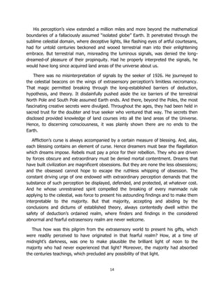 14
His perception’s view extended a million miles and more beyond the mathematical
boundaries of a fallaciously assumed “isolated globe” Earth. It penetrated through the
sublime celestial domain, where deceptive lights, like flashing eyes of artful courtesans,
had for untold centuries beckoned and wooed terrestrial man into their enlightening
embrace. But terrestrial man, misreading the luminous signals, was denied the long-
dreamed-of pleasure of their propinquity. Had he properly interpreted the signals, he
would have long since acquired land areas of the universe about us.
There was no misinterpretation of signals by the seeker of 1926. He journeyed to
the celestial beacons on the wings of extrasensory perception’s limitless necromancy.
That magic permitted breaking through the long-established barriers of deduction,
hypothesis, and theory. It disdainfully pushed aside the ice barriers of the terrestrial
North Pole and South Pole assumed Earth ends. And there, beyond the Poles, the most
fascinating creative secrets were divulged. Throughout the ages, they had been held in
sacred trust for the doubter and true seeker who ventured that way. The secrets then
disclosed provided knowledge of land courses into all the land areas of the Universe.
Hence, to discerning consciousness, it was plainly shown there are no ends to the
Earth.
Affliction’s curse is always accompanied by a certain measure of blessing. And, alas,
each blessing contains an element of curse. Hence dreamers must bear the flagellation
which dreams impose. Rebels must pay a price for their rebellion. They who are driven
by forces obscure and extraordinary must be denied mortal contentment. Dreams that
have built civilization are magnificent obsessions. But they are none the less obsessions;
and the obsessed cannot hope to escape the ruthless whipping of obsession. The
constant driving urge of one endowed with extraordinary perception demands that the
substance of such perception be displayed, defended, and protected, at whatever cost.
And he whose unrestrained spirit compelled the breaking of every manmade rule
applying to the celestial, was force to present his astounding findings and to make them
interpretable to the majority. But that majority, accepting and abiding by the
conclusions and dictums of established theory, always contentedly dwell within the
safety of deduction’s ordained realm, where finders and findings in the considered
abnormal and fearful extrasensory realm are never welcome.
Thus how was this pilgrim from the extrasensory world to present his gifts, which
were readily perceived to have originated in that fearful realm? How, at a time of
midnight’s darkness, was one to make plausible the brilliant light of noon to the
majority who had never experienced that light? Moreover, the majority had absorbed
the centuries teachings, which precluded any possibility of that light.
 