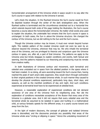 141
horizontal-plain arrangement of the Universe whole in space would in no way alter the
Sun’s course in space with relation to the Universe it served.
Let’s check the situation. In the flywheel Universe the Sun’s course would be from
its depicted location through the center of the dark stratosphere area. When the
flywheel outline is terminated and the circumference stretched out to a horizontal line
which extends beyond both ends of the page holding the illustration, the Sun’s course
becomes a course above the horizontal-plain Universe. No matter what words area used
to explain the situation, the undeniable fact remains that the Sun’s course in space is
unchanged. In both cases, the Sun is above the Universe structure. We changed the
contour of the Universe, but we did nothing to the Sun and the Sun’s course.
Though the Universe contour may be known, it must ever remain beyond human
sight. The realistic pattern of the created Universe could not even be seen by an
observer beyond the Universe, wherever that may be. We who inhabit the terrestrial
area of the Universe, and are privileged to theorize and conjecture upon the Universe
contour in space, are, after all, a part of that Universe. The patterns we apply to the
Universe area but timely stopgaps to explain conditions and events, both factual and
seeming. And the patterns imposed by our theorizing and conjecturing must be remote
from creative reality.
In both illustrations of Universe contour and movement, each terrestrial and
celestial area undulated out in space from the allotted position in the space where it
had been created. In so doing, all were ascending toward the Sun’s course then, having
reached the peak of each area’s daily expansion, they would return through contraction
to their original positions in the created Universe whole. In such manner they caused to
develop the physical conditions experienced, particularly long days, short days, and
seasons, as well as the manifest conditions of day and night. And such conditions
experienced at terrestrial level have to be experienced at celestial level.
However, a reasonable explanation of experienced conditions did not demand
severance of one area of the Universe from its neighboring area. Nor did the
explanation of conditions necessitate acceptance of the illusion that every area of the
Universe is a globular area. And it did not require that every celestial area and the
terrestrial whole be assumed to be isolated in space and hurtling in a mathematical
orbit, at various fantastic speeds for the different areas, in a yearly course toward and
away from the Sun.
In the light of modern discovery, the concept of globular and isolated Universe
areas is discredited, and the discoveries preclude any possibility that areas of the
Universe whole area “circling or ellipsing in space.” Hence the undulating movement of
 