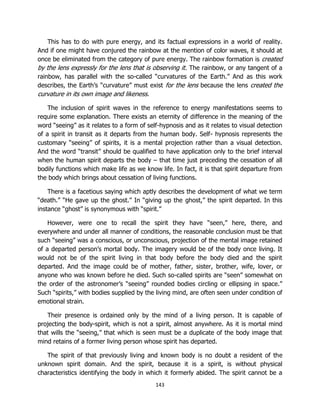 143
This has to do with pure energy, and its factual expressions in a world of reality.
And if one might have conjured the rainbow at the mention of color waves, it should at
once be eliminated from the category of pure energy. The rainbow formation is created
by the lens expressly for the lens that is observing it. The rainbow, or any tangent of a
rainbow, has parallel with the so-called “curvatures of the Earth.” And as this work
describes, the Earth’s “curvature” must exist for the lens because the lens created the
curvature in its own image and likeness.
The inclusion of spirit waves in the reference to energy manifestations seems to
require some explanation. There exists an eternity of difference in the meaning of the
word “seeing” as it relates to a form of self-hypnosis and as it relates to visual detection
of a spirit in transit as it departs from the human body. Self- hypnosis represents the
customary “seeing” of spirits, it is a mental projection rather than a visual detection.
And the word “transit” should be qualified to have application only to the brief interval
when the human spirit departs the body – that time just preceding the cessation of all
bodily functions which make life as we know life. In fact, it is that spirit departure from
the body which brings about cessation of living functions.
There is a facetious saying which aptly describes the development of what we term
“death.” “He gave up the ghost.” In “giving up the ghost,” the spirit departed. In this
instance “ghost” is synonymous with “spirit.”
However, were one to recall the spirit they have “seen,” here, there, and
everywhere and under all manner of conditions, the reasonable conclusion must be that
such “seeing” was a conscious, or unconscious, projection of the mental image retained
of a departed person’s mortal body. The imagery would be of the body once living. It
would not be of the spirit living in that body before the body died and the spirit
departed. And the image could be of mother, father, sister, brother, wife, lover, or
anyone who was known before he died. Such so-called spirits are “seen” somewhat on
the order of the astronomer’s “seeing” rounded bodies circling or ellipsing in space.”
Such “spirits,” with bodies supplied by the living mind, are often seen under condition of
emotional strain.
Their presence is ordained only by the mind of a living person. It is capable of
projecting the body-spirit, which is not a spirit, almost anywhere. As it is mortal mind
that wills the “seeing,” that which is seen must be a duplicate of the body image that
mind retains of a former living person whose spirit has departed.
The spirit of that previously living and known body is no doubt a resident of the
unknown spirit domain. And the spirit, because it is a spirit, is without physical
characteristics identifying the body in which it formerly abided. The spirit cannot be a
 