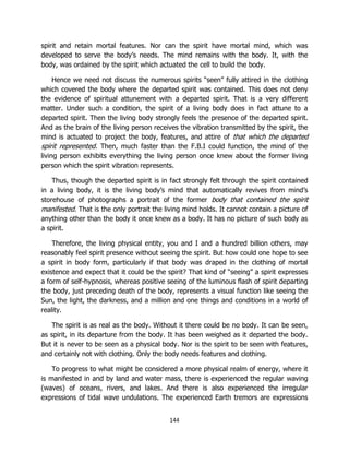 144
spirit and retain mortal features. Nor can the spirit have mortal mind, which was
developed to serve the body’s needs. The mind remains with the body. It, with the
body, was ordained by the spirit which actuated the cell to build the body.
Hence we need not discuss the numerous spirits “seen” fully attired in the clothing
which covered the body where the departed spirit was contained. This does not deny
the evidence of spiritual attunement with a departed spirit. That is a very different
matter. Under such a condition, the spirit of a living body does in fact attune to a
departed spirit. Then the living body strongly feels the presence of the departed spirit.
And as the brain of the living person receives the vibration transmitted by the spirit, the
mind is actuated to project the body, features, and attire of that which the departed
spirit represented. Then, much faster than the F.B.I could function, the mind of the
living person exhibits everything the living person once knew about the former living
person which the spirit vibration represents.
Thus, though the departed spirit is in fact strongly felt through the spirit contained
in a living body, it is the living body’s mind that automatically revives from mind’s
storehouse of photographs a portrait of the former body that contained the spirit
manifested. That is the only portrait the living mind holds. It cannot contain a picture of
anything other than the body it once knew as a body. It has no picture of such body as
a spirit.
Therefore, the living physical entity, you and I and a hundred billion others, may
reasonably feel spirit presence without seeing the spirit. But how could one hope to see
a spirit in body form, particularly if that body was draped in the clothing of mortal
existence and expect that it could be the spirit? That kind of “seeing” a spirit expresses
a form of self-hypnosis, whereas positive seeing of the luminous flash of spirit departing
the body, just preceding death of the body, represents a visual function like seeing the
Sun, the light, the darkness, and a million and one things and conditions in a world of
reality.
The spirit is as real as the body. Without it there could be no body. It can be seen,
as spirit, in its departure from the body. It has been weighed as it departed the body.
But it is never to be seen as a physical body. Nor is the spirit to be seen with features,
and certainly not with clothing. Only the body needs features and clothing.
To progress to what might be considered a more physical realm of energy, where it
is manifested in and by land and water mass, there is experienced the regular waving
(waves) of oceans, rivers, and lakes. And there is also experienced the irregular
expressions of tidal wave undulations. The experienced Earth tremors are expressions
 