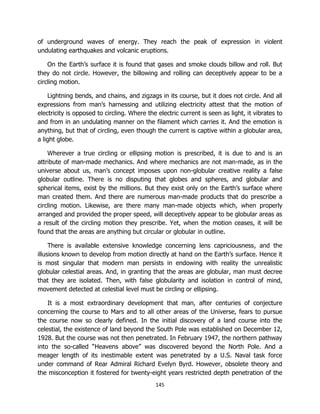 145
of underground waves of energy. They reach the peak of expression in violent
undulating earthquakes and volcanic eruptions.
On the Earth’s surface it is found that gases and smoke clouds billow and roll. But
they do not circle. However, the billowing and rolling can deceptively appear to be a
circling motion.
Lightning bends, and chains, and zigzags in its course, but it does not circle. And all
expressions from man’s harnessing and utilizing electricity attest that the motion of
electricity is opposed to circling. Where the electric current is seen as light, it vibrates to
and from in an undulating manner on the filament which carries it. And the emotion is
anything, but that of circling, even though the current is captive within a globular area,
a light globe.
Wherever a true circling or ellipsing motion is prescribed, it is due to and is an
attribute of man-made mechanics. And where mechanics are not man-made, as in the
universe about us, man’s concept imposes upon non-globular creative reality a false
globular outline. There is no disputing that globes and spheres, and globular and
spherical items, exist by the millions. But they exist only on the Earth’s surface where
man created them. And there are numerous man-made products that do prescribe a
circling motion. Likewise, are there many man-made objects which, when properly
arranged and provided the proper speed, will deceptively appear to be globular areas as
a result of the circling motion they prescribe. Yet, when the motion ceases, it will be
found that the areas are anything but circular or globular in outline.
There is available extensive knowledge concerning lens capriciousness, and the
illusions known to develop from motion directly at hand on the Earth’s surface. Hence it
is most singular that modern man persists in endowing with reality the unrealistic
globular celestial areas. And, in granting that the areas are globular, man must decree
that they are isolated. Then, with false globularity and isolation in control of mind,
movement detected at celestial level must be circling or ellipsing.
It is a most extraordinary development that man, after centuries of conjecture
concerning the course to Mars and to all other areas of the Universe, fears to pursue
the course now so clearly defined. In the initial discovery of a land course into the
celestial, the existence of land beyond the South Pole was established on December 12,
1928. But the course was not then penetrated. In February 1947, the northern pathway
into the so-called “Heavens above” was discovered beyond the North Pole. And a
meager length of its inestimable extent was penetrated by a U.S. Naval task force
under command of Rear Admiral Richard Evelyn Byrd. However, obsolete theory and
the misconception it fostered for twenty-eight years restricted depth penetration of the
 
