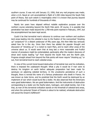146
southern course. It was not until January 13, 1956, that any real progress was made;
when a U.S. Naval air unit accomplished a flight of 2,300 miles beyond the South Pole
point of theory. But such extent is meaningless when it is known that journey beyond
may be continued for hundreds of thousands of miles.
Nearly ten years have elapsed without notable explorative purpose over the
northern course extending beyond the North Pole point. Of course, it is possible that
penetration has been made beyond the 1,700-mile point reached in February, 1947, but
the accomplishment has been kept secret.
Could it be that terrestrial man’s reticence to continue over northern and southern
land areas leading into the celestial is due to the fixation of the overworked “shooting
up” conjecture? In a distant yesteryear of fifty years ago, this then little boy seriously
asked how far is the sky. Since then there has abided the popular thought and
discussion of “shooting up” in a rocket to reach Mars, and to reach other areas of the
universe about us. It would seem that at long last a more reasonable and fruitful
manner of procedure might be contemplated, particularly after the modern discovery of
direct land routes leading “up” from beyond the South Pole and the North pole.
Progress straight ahead from beyond the Pole points will never require “shooting up,” or
out, from terrestrial level to reach celestial areas.
In view of the current trend toward destruction of terrestrial man and his civilization,
there is imposed the unpleasant thought: What a pity it would be if man were to
destroy his kingdom on earth before adequate preparation had been made for
sanctuary on adjoining celestial territory. In the unwelcome persistence of such a
thought, there is revived the name of a famous predecessor who dwelt in France. He
was known as Jules Verne, and he predicted that the Earth would be destroyed by an
implement of war which would burst like a boiler. He also observed that the Americans
were good boilermakers. We are good boilermakers. And the instruments of destruction
corresponding to a boiler are the fearful atom, hydrogen, and cobalt bombs. Can it be
that, as man of this terrestrial civilization stands on the threshold of celestial land areas,
and when the centuries’ Dream of Dreams is about to be realized, wholesale destruction
will cancel the Dream’s fulfillment?
 