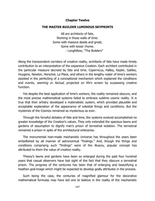 147
Chapter Twelve
THE MASTER BUILDER LUMINOUS SKYPRINTS
All are architects of fate,
Working in these walls of time:
Some with massive deeds and great;
Some with lesser rhyme.
- Longfellow, “The Builders”
Along the transcendent corridors of creative reality, architects of fate have made timely
contribution to an interpretation of the expansive Creation. Each architect contributed in
the particular measure decreed by fate and time. Copernicus, Halley, Kepler, Galileo,
Huygens, Newton, Herschel, La Place, and others in the lengthy roster of time’s workers
assisted in the perfecting of a conceptional mechanism which explained the conditions
and events, seeming or factual, projected on life’s screen by surpassing creative
function.
Yet despite the best application of time’s workers, the reality remained obscure, and
the most precise mathematical systems failed to embrace sublime cosmic reality. It is
true that their artistry developed a materialistic system, which provided plausible and
acceptable explanation of the appearance of celestial things and conditions. But the
mysteries of the Cosmos remained as mysterious as ever.
Through the forceful dictates of fate and time, the systems evolved accomplished no
greater knowledge of the Creation’s values. They only extended the spacious lawns and
gardens of assumption to dignify man’s prison of terrestrial isolation. The terrestrial
remained a prison in spite of the architectural enterprise.
The monumental man-made mechanistic Universe has throughout the years been
embellished by all manner of astronomical “findings.” And, though the things and
conditions comprising such “findings” were of the illusory, popular concept has
attributed to them the value of creative reality.
Theory’s lawns and gardens have been so enlarged during the past four hundred
years that casual observers have lost sight of the fact that they obscure a terrestrial
prison. The progress of the centuries has been that of enlarging and beautifying a
heathen god-image which might be expected to develop godly attributes in the process.
Such being the case, the centuries of magnified glamour for the decorative
mathematical formulas may have led one to believe in the reality of the mechanistic
 