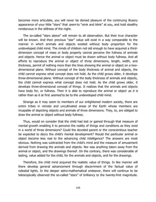 149
becomes more articulate, you will never be denied pleasure of the continuing illusory
appearance of your little “stars” that seem to “wink and blink” at you, and hold stealthy
rendezvous in the stillness of the night.
The so-called “stars above” will remain to all observation. But their true character
will be known. And their previous “star” value will exist in a way comparable to the
manner in which animals and objects existed without body proportion for the
undeveloped child mind. The minds of children not old enough to have acquired a third-
dimension concept of mass or body property cannot perceive the fullness of animals
and objects. Hence the animal or object must be drawn without body fullness. And all
efforts to reproduce the animal or object of three dimensions, length, width, and
thickness, permit of nothing more than the lines showing the animal or object on a two-
dimensional plane. Without concept of the body thickness of animal and objects, the
child cannot express what concept does not hold. As the child grows older, it develops
three-dimensional plane. Without concept of the body thickness of animals and objects,
the child cannot express what concept does not hold. As the child grows older, it
develops three-dimensional concept of things. It realizes that the animals and objects
have body for, or fullness. Then it is able to reproduce the animal or object as it is
rather than as it at first seemed to be to the undeveloped child mind.
Strange as it may seem to members of our enlightened modern society, there are
entire tribes in remote and uncultivated areas of the Earth whose members are
incapable of depicting objects and animals of three dimensions. They, to, are obliged to
draw the animal or object without body fullness.
Thus, would on consider that the child had lost or gained through that measure of
mental growth enabling it to perceive the reality of things and conditions as they exist
in a world of three dimensions? Could the devoted parent or the conscientious teacher
be expected to decry the child’s mental development? Would the particular animal or
object become less real to the advancing child intelligence? The answers are most
obvious. Nothing was subtracted from the child’s mind and the measure of amusement
derived from drawing the animals and objects. Nor was anything taken away from the
animal or object, and the drawings thereof. On the contrary, there was considerable of
lasting, value added for the child, for the animals and objects, and for the drawings.
Therefore, the child mind acquired the realistic value of things. In like manner will
there develop general advancement through discernment of the factual value of
celestial lights. In the deeper astro-mathematical endeavor, there will continue to be
telescopically observed the so-called “stars” of brilliancy to the twenty-first magnitude.
 