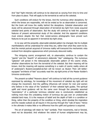 150
And “star”-light intensity will continue to be observed as varying from time to time and
from place to place. That will apply to the terrestrial as well as the celestial.
Such conditions will endure for the lenses. And the numerous other deceptions, for
which the lenses are responsible, will not be ended as far as observation is concerned.
But the brain will know the reality behind the deceptions. Celestial observation and
study will be advanced through observation of terrestrial sky light from newly acquired
celestial land points of observation. But the study will continue to hold the apparent
features of present astronomical study of the celestial. And the apparent conditions
must endure despite the fact that rocket-camera photographs have proved such
features to be just as apparent in terrestrial sky-light areas.
In no way will the presently observable celestial pattern be changed. But its multiple
manifestations will be understood for what they are, rather than what they seem to be.
And the mental portrait acquired of Universe reality will transcend the mechanistic vista
evolved from deceptive appearances which previously obscured reality.
The intriguing cosmic arrangement will, to observation, continue to contain the
“giants” and the “dwarfs” of astronomy’s elaborate “star” cataloguing. The numerous
“galaxies” will persist in the telescopically observable pattern of the cosmic whole,
whether observations be from the terrestrial of the celestial. But their meaning will be
known. And the meaning will express something in a realm of cosmic reality where all
of yesteryear’s illusions-accepted-as-fact will be known as illusion Then will better-
equipped “architects of fate” accurately read the sky-light prints of the Master Builder’s
Universe construction.
The present so-called “Heavens above” will continue to hold all the current guidance
expressed by astrology, for knowledge of the movement of celestial sky light will not
change the movement. And the uplifting influences will remain for men and women
who believe in the value of the “positions” of their celestial light guides. The spiritual
uplift and moral guidance will be the same even through the presently assumed
“ascendancy” of a particular luminous celestial area is conclusively established as
nothing more than the undulating motion of luminous sky gas over an unobservable
celestial land mass. It is the measure of belief and the depth of faith in a condition or
thing, rather than the property of the condition or thing, which develop the inspiration
and the roseate outlook we all require in the journey through this “vale of tears.” Hence
in the ultimate it makes little or no difference how the uplift and guidance is acquired.
The art of astrology will retain its “star” symbols. Their movements, real or fancied,
need not be discarded. And whatever the extent of human enlightenment may be,
 