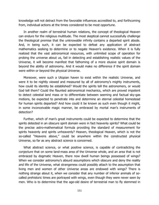 151
knowledge will not detract from the favorable influences accredited to, and forthcoming
from, individual actions at the times considered to be most opportune.
In another realm of terrestrial human relations, the concept of theological Heaven
can endure for the religious multitude. The most skeptical cannot successfully challenge
the theological premise that the unknowable infinity contains a departed spirit abode.
And, in being such, it can be expected to defeat any application of abstract
mathematics seeking to determine or to negate Heaven’s existence. When it is fully
realized that the vast astronomical resources, with unlimited scope of operation for
probing the universe about us, fail in detecting and establishing realistic values of the
Universe, it will become manifest that fathoming of a more elusive spirit domain is
beyond the ability of astronomy. And it would make no difference if the spirit domain
were within or beyond the physical Universe.
Moreover, were such a Utopian haven to exist within the realistic Universe, and
were it to be nightly viewed and measured by all of astronomy’s mighty instruments,
how could its identity be established? Would the spirits tell the astronomers, or would
God tell them? Could the flaunted astronomical mechanics, which are proved impotent
to detect celestial land mass or to differentiate between seeming and factual sky-gas
motions, be expected to penetrate into and determine an eternal celestial homestead
for human spirits departed? And how could it be known as such even though it might,
in some inconceivable magic manner, be embraced by mortal man’s instruments of
detection?
Further, which of man’s great instruments could be expected to determine that the
spirits detected in an obscure spirit domain were in fact heavenly spirits? What could be
the precise astro-mathematical formula providing the standard of measurement for
spirits heavenly and spirits unheavenly? Heaven, theological Heaven, which is not the
so-called “Heavens above,” could be anywhere within the constructed physical
Universe, so far as any abstract science is concerned.
What abstract science, or what positive science, is capable of contradicting the
conjecture that on some land-mass area of the Universe whole, and an area that is not
embraced by dogmatic Heaven, there now dwell human beings possessed of wings?
When we consider astronomy’s absurd assumptions which obscure and deny the reality
and life of the Universe, what strangeness could possibly attach to the assumption that
living men and women of other Universe areas are endowed with wings? There is
nothing strange about it, when we consider that any number of inferior animals of so-
called prehistoric times are portrayed with wings, even though they were never seen by
men. Who is to determine that the age-old desire of terrestrial man to fly stemmed in
 