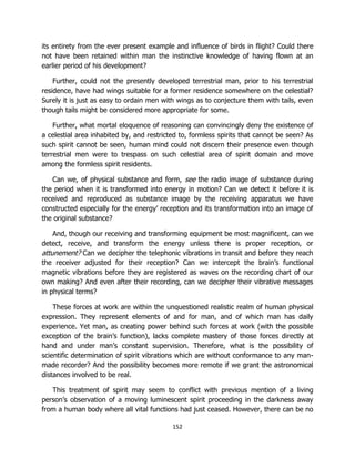 152
its entirety from the ever present example and influence of birds in flight? Could there
not have been retained within man the instinctive knowledge of having flown at an
earlier period of his development?
Further, could not the presently developed terrestrial man, prior to his terrestrial
residence, have had wings suitable for a former residence somewhere on the celestial?
Surely it is just as easy to ordain men with wings as to conjecture them with tails, even
though tails might be considered more appropriate for some.
Further, what mortal eloquence of reasoning can convincingly deny the existence of
a celestial area inhabited by, and restricted to, formless spirits that cannot be seen? As
such spirit cannot be seen, human mind could not discern their presence even though
terrestrial men were to trespass on such celestial area of spirit domain and move
among the formless spirit residents.
Can we, of physical substance and form, see the radio image of substance during
the period when it is transformed into energy in motion? Can we detect it before it is
received and reproduced as substance image by the receiving apparatus we have
constructed especially for the energy’ reception and its transformation into an image of
the original substance?
And, though our receiving and transforming equipment be most magnificent, can we
detect, receive, and transform the energy unless there is proper reception, or
attunement? Can we decipher the telephonic vibrations in transit and before they reach
the receiver adjusted for their reception? Can we intercept the brain’s functional
magnetic vibrations before they are registered as waves on the recording chart of our
own making? And even after their recording, can we decipher their vibrative messages
in physical terms?
These forces at work are within the unquestioned realistic realm of human physical
expression. They represent elements of and for man, and of which man has daily
experience. Yet man, as creating power behind such forces at work (with the possible
exception of the brain’s function), lacks complete mastery of those forces directly at
hand and under man’s constant supervision. Therefore, what is the possibility of
scientific determination of spirit vibrations which are without conformance to any man-
made recorder? And the possibility becomes more remote if we grant the astronomical
distances involved to be real.
This treatment of spirit may seem to conflict with previous mention of a living
person’s observation of a moving luminescent spirit proceeding in the darkness away
from a human body where all vital functions had just ceased. However, there can be no
 