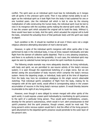 153
conflict. The spirit seen as an individual spirit must lose its individuality as it merges
with all spirits in the unknown spirit world. Then it may defeat mortal ability to see it
again as the individual spirit as it took flight from the body it had sustained for one or
one hundred years. Like the individual cell which is lost to view by the ensuing
multiplication of cells constructing the human body, the individual spirit must be lost to
view in its mergence with the countless spirits making the eternal spirit world. After all,
it was the unseen sprit which actuated the original cell to build the body. Without it,
there would have been no body. And the spirit, which actuated the original cell to build
the body, remained the actuating force of that particular body until the spirit was ready
to depart.
Such condition is life. It should be manifest to all even if there were not a single
religious utterance attempting description of man’s eternal spirit.
However, in spite of the individual spirit’s mergence with other spirits after it has
performed its task in the individual body, it may at times reassert individuality and take
flight from the domain of collective spirits departed. That is a very pleasing conjecture,
and there is no authority to deny the possibility. In such case, the individual spirit may
again be seen by selected human beings to whom the spirit manifests its presence.
The following simple example may more adequately describe. As living individuals,
with body and spirit, we are permitted to see neuron activity of the body’s nervous
system; it is seen through the experienced twitching of a single nerve. But we are
denied seeing the accumulation of body neurons which comprise the body’s nervous
system. Hence the departing single, or individual, body spirit at the time of departure
from the body may here be considered analogous to the single nerve’s observable
twitching. That individual spirit’s completion of flight from the body, making for its
mergence with all the spirit world, would afford it corresponding status in the unseen
accumulation of neurons in the living body’s nervous system. It would thereby become
invulnerable to the sight of any living person.
However, even though it were obliged to remain merged with other spirits of the
spirit world, it could express unseen spirit individuality by manifesting its spirit presence
to the spirit of a particular living person. Thus would spirit manifestations, unseen,
develop for the person’s subconscious, which would in turn alert consciousness to that
spirit’s presence. And the spirit presence, though unseen, would be most real. The
living person’s entire nervous system would feel it. And the effect of the living person’s
spirit attunement to the departed spirit’s presence would penetrate to the outer layer of
the person’s skin.
 