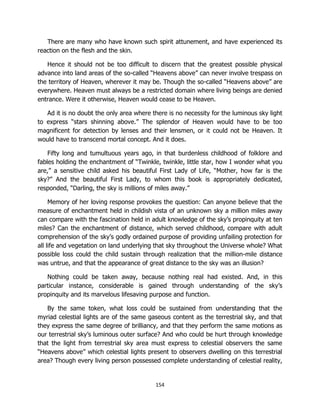 154
There are many who have known such spirit attunement, and have experienced its
reaction on the flesh and the skin.
Hence it should not be too difficult to discern that the greatest possible physical
advance into land areas of the so-called “Heavens above” can never involve trespass on
the territory of Heaven, wherever it may be. Though the so-called “Heavens above” are
everywhere. Heaven must always be a restricted domain where living beings are denied
entrance. Were it otherwise, Heaven would cease to be Heaven.
Ad it is no doubt the only area where there is no necessity for the luminous sky light
to express “stars shinning above.” The splendor of Heaven would have to be too
magnificent for detection by lenses and their lensmen, or it could not be Heaven. It
would have to transcend mortal concept. And it does.
Fifty long and tumultuous years ago, in that burdenless childhood of folklore and
fables holding the enchantment of “Twinkle, twinkle, little star, how I wonder what you
are,” a sensitive child asked his beautiful First Lady of Life, “Mother, how far is the
sky?” And the beautiful First Lady, to whom this book is appropriately dedicated,
responded, “Darling, the sky is millions of miles away.”
Memory of her loving response provokes the question: Can anyone believe that the
measure of enchantment held in childish vista of an unknown sky a million miles away
can compare with the fascination held in adult knowledge of the sky’s propinquity at ten
miles? Can the enchantment of distance, which served childhood, compare with adult
comprehension of the sky’s godly ordained purpose of providing unfailing protection for
all life and vegetation on land underlying that sky throughout the Universe whole? What
possible loss could the child sustain through realization that the million-mile distance
was untrue, and that the appearance of great distance to the sky was an illusion?
Nothing could be taken away, because nothing real had existed. And, in this
particular instance, considerable is gained through understanding of the sky’s
propinquity and its marvelous lifesaving purpose and function.
By the same token, what loss could be sustained from understanding that the
myriad celestial lights are of the same gaseous content as the terrestrial sky, and that
they express the same degree of brilliancy, and that they perform the same motions as
our terrestrial sky’s luminous outer surface? And who could be hurt through knowledge
that the light from terrestrial sky area must express to celestial observers the same
“Heavens above” which celestial lights present to observers dwelling on this terrestrial
area? Though every living person possessed complete understanding of celestial reality,
 