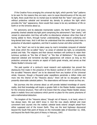 157
If the Creative Force arranging the universal sky light, which permits “star” patterns
to be seen for the reasons they are seen, were to cause discontinuance of the sky and
its light, there could then be no mortal eyes to behold that the “stars” were gone. For
without protective celestial and terrestrial sky density to produce the light which
provides the “star” appearance, there would then cease to be any semblance of life on
Earth or on the Universe about us.
For astronomy and its elaborate mechanistic system, the North “Star,” and every
presently charted celestial sky-light point comprising the astronomer’s “star charts,” will
remain to observation. And they will suffer no disturbance whatever other than that of
having added to them, through human understanding, their natural underlying and
long-denied land mass. And it will then be understood that the underlying land mass is
productive of abundant vegetation, and that it sustains human and other animal life.
No, the “stars” are not to be taken away by man’s immediate conquest of celestial
land areas which the so-called “stars,” as areas of celestial sky light, so competently
protect and hide. The religions and their devout members will continue to retain their
luminous symbols as “the Star of David,” or “the Star of Bethlehem.” The presently
observed celestial and terrestrial sky-light appearances will endure as long as the
protective universal sky remains an aspect of God’s great miracle, and serves as that
Master Builder’s Universe roof.
The past quarter of a century’s naval research and exploration has proved the
disclosures first made in the presence of the Boston cardinal of 1927. It confirms that
the so-called “Heavens above” are to be observed from any location of the Universal
whole. However, though a thousand polar expeditions penetrate a million miles and
more into the interior of the “Heavens above,” there will be no disruption of the
presently observable celestial pattern. The observations will forever remain as they are.
But journeys into the universe about us will provide belated knowledge of cosmic
reality. And that knowledge will inspire a greater faith in the Master Builder responsible
for the Universe structure. Then will it be known that the unique Master Builder always
deals in realistic force and substance which permit no place for the cosmic phantoms of
astro-mathematical deduction.
The kingdom of the “Heavens above,” though not of Heaven, is at hand, where it
has always been. We just didn’t know it. And the now clearly defined and most
convenient land courses into the realistic celestial lands extend straight ahead from
either supposed end of the known Earth. They are the land highways discovered
beyond the South Pole point of theory on the memorable date of December 12, 1928,
and beyond the North Pole point of theory in February, 1947.
 