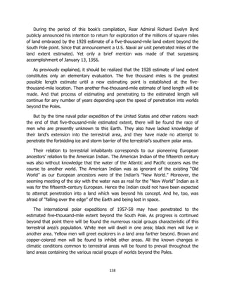 158
During the period of this book’s compilation, Rear Admiral Richard Evelyn Byrd
publicly announced his intention to return for exploration of the millions of square miles
of land embraced by the 1928 estimate of a five-thousand-mile land extent beyond the
South Pole point. Since that announcement a U.S. Naval air unit penetrated miles of the
land extent estimated. Yet only a brief mention was made of that surpassing
accomplishment of January 13, 1956.
As previously explained, it should be realized that the 1928 estimate of land extent
constitutes only an elementary evaluation. The five thousand miles is the greatest
possible length estimate until a new estimating point is established at the five-
thousand-mile location. Then another five-thousand-mile estimate of land length will be
made. And that process of estimating and penetrating to the estimated length will
continue for any number of years depending upon the speed of penetration into worlds
beyond the Poles.
But by the time naval polar expedition of the United States and other nations reach
the end of that five-thousand-mile estimated extent, there will be found the race of
men who are presently unknown to this Earth. They also have lacked knowledge of
their land’s extension into the terrestrial area, and they have made no attempt to
penetrate the forbidding ice and storm barrier of the terrestrial’s southern polar area.
Their relation to terrestrial inhabitants corresponds to our pioneering European
ancestors’ relation to the American Indian. The American Indian of the fifteenth century
was also without knowledge that the water of the Atlantic and Pacific oceans was the
course to another world. The American Indian was as ignorant of the existing “Old
World” as our European ancestors were of the Indian’s “New World.” Moreover, the
seeming meeting of the sky with the water was as real for the “New World” Indian as it
was for the fifteenth-century European. Hence the Indian could not have been expected
to attempt penetration into a land which was beyond his concept. And he, too, was
afraid of “falling over the edge” of the Earth and being lost in space.
The international polar expeditions of 1957-58 may have penetrated to the
estimated five-thousand-mile extent beyond the South Pole. As progress is continued
beyond that point there will be found the numerous racial groups characteristic of this
terrestrial area’s population. White men will dwell in one area; black men will live in
another area. Yellow men will greet explorers in a land area farther beyond. Brown and
copper-colored men will be found to inhibit other areas. All the known changes in
climatic conditions common to terrestrial areas will be found to prevail throughout the
land areas containing the various racial groups of worlds beyond the Poles.
 