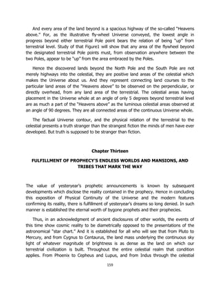 159
And every area of the land beyond is a spacious highway of the so-called “Heavens
above.” For, as the illustrative fly-wheel Universe conveyed, the lowest angle in
progress beyond either terrestrial Pole point bears the relation of being “up” from
terrestrial level. Study of that Figure1 will show that any area of the flywheel beyond
the designated terrestrial Pole points must, from observation anywhere between the
two Poles, appear to be “up” from the area embraced by the Poles.
Hence the discovered lands beyond the North Pole and the South Pole are not
merely highways into the celestial, they are positive land areas of the celestial which
makes the Universe about us. And they represent connecting land courses to the
particular land areas of the “Heavens above” to be observed on the perpendicular, or
directly overhead, from any land area of the terrestrial. The celestial areas having
placement in the Universe whole at an angle of only 5 degrees beyond terrestrial level
are as much a part of the “Heavens above” as the luminous celestial areas observed at
an angle of 90 degrees. They are all connected areas of the continuous Universe whole.
The factual Universe contour, and the physical relation of the terrestrial to the
celestial presents a truth stranger than the strangest fiction the minds of men have ever
developed. But truth is supposed to be stranger than fiction.
Chapter Thirteen
FULFILLMENT OF PROPHECY’S ENDLESS WORLDS AND MANSIONS, AND
TRIBES THAT MARK THE WAY
The value of yesteryear’s prophetic announcements is known by subsequent
developments which disclose the reality contained in the prophecy. Hence in concluding
this exposition of Physical Continuity of the Universe and the modern features
confirming its reality, there is fulfillment of yesteryear’s dreams so long denied. In such
manner is established the eternal worth of bygone prophets and their prophecies.
Thus, in an acknowledgment of ancient disclosures of other worlds, the events of
this time show cosmic reality to be diametrically opposed to the presentations of the
astronomical “star chart.” And it is established for all who will see that from Pluto to
Mercury, and from Cygnus to Centaurus, the land mass underlying the continuous sky
light of whatever magnitude of brightness is as dense as the land on which our
terrestrial civilization is built. Throughout the entire celestial realm that condition
applies. From Phoenix to Cepheus and Lupus, and from Indus through the celestial
 