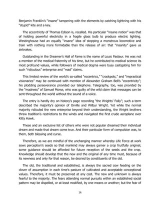 16
Benjamin Franklin’s “insane” tampering with the elements by catching lightning with his
“stupid” kite and a key.
The eccentricity of Thomas Edison is, recalled. His particular “insane notion” was that
of holding powerful electricity in a fragile glass bulb to produce electric lighting.
Westinghouse had an equally “insane” idea of stopping a monstrous locomotive and
train with nothing more formidable than the release of air: that “insanity” gave us
airbrakes.
Outstanding in the Dreamer’s Hall of Fame is the name of Louis Pasteur. He was not
a member of the medical fraternity of his time, but he contributed to medical science its
most profound values, while followers of medical dogma were busy castigating him for
such “ridiculous” enterprise and “mad” claims.
This limited review of the world’s so-called “eccentrics,” “crackpots,” and “impractical
visionaries” may be continued with mention of Alexander Graham Bell’s “eccentricity”;
his plodding perseverance provided our telephone. Telegraphy, too, was provided by
the “madness” of Samuel Morse, who was guilty of the wild claim that messages can be
sent throughout the world without the sound of a voice.
The entry is hardly dry on history’s page recording “the Wrights’ Folly”; such a term
described the majority’s opinion of Orville and Wilbur Wright. Yet while the normal
majority ridiculed the new enterprise beyond their understanding, the Wright brothers
threw tradition’s restrictions to the winds and navigated the first crude aeroplane over
Kitty Hawk.
These and an exclusive list of others who were not popular dreamed their individual
dream and made that dream come true. And their particular form of compulsion was, to
them, both blessing and curse.
Therefore, as we are mindful of the unchanging manner whereby Life Force at work
sows perception’s seeds so that mankind may always garner a crop fruitfully original,
some guidance should be afforded for future reception of the seeds and the crop.
Knowledge should develop that the new and the original of any time must, because of
its newness and only for that reason, be decried by constituents of the old.
The old, the traditional and established, is always the sacred cow feeding on the
clover of assumption in each time’s pasture of cultivated and acceptable conceptional
values. Therefore, it must be preserved at any cost. The new and unknown is always
fearful to the majority. The fears attending normal pursuits within an established social
pattern may be dispelled, or at least modified, by one means or another; but the fear of
 
